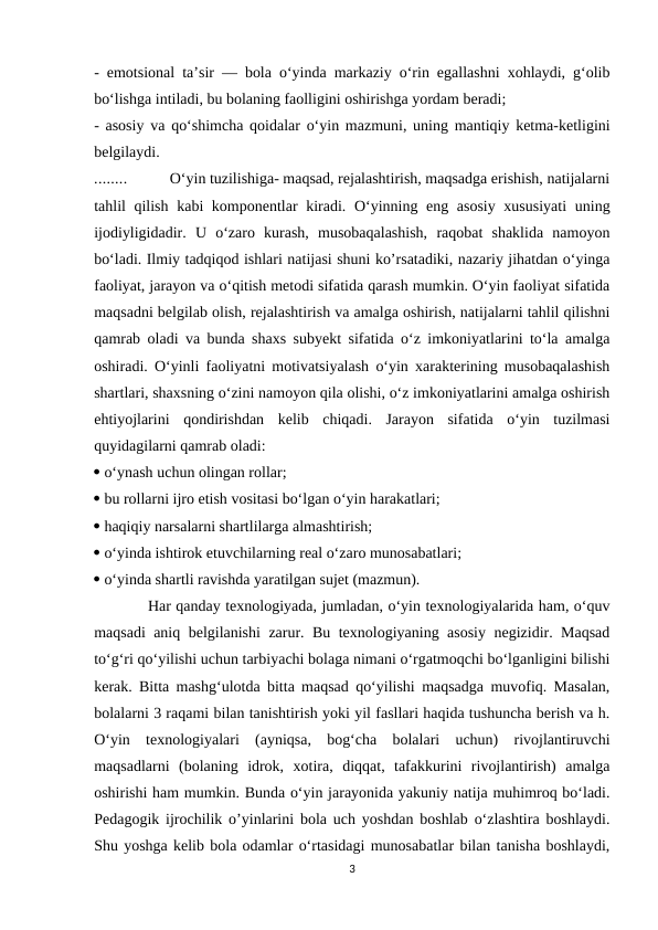 - emotsional ta’sir — bola o‘yinda markaziy o‘rin egallashni xohlaydi, g‘olib
bo‘lishga intiladi, bu bolaning faolligini oshirishga yordam beradi; 
- asosiy va qo‘shimcha qoidalar o‘yin mazmuni, uning mantiqiy ketma-ketligini
belgilaydi. 
........           O‘yin tuzilishiga- maqsad, rejalashtirish, maqsadga erishish, natijalarni
tahlil qilish kabi komponentlar kiradi. O‘yinning eng asosiy xususiyati  uning
ijodiyligidadir.  U  o‘zaro  kurash,  musobaqalashish,  raqobat  shaklida  namoyon
bo‘ladi. Ilmiy tadqiqod ishlari natijasi shuni ko’rsatadiki, nazariy jihatdan o‘yinga
faoliyat, jarayon va o‘qitish metodi sifatida qarash mumkin. O‘yin faoliyat sifatida
maqsadni belgilab olish, rejalashtirish va amalga oshirish, natijalarni tahlil qilishni
qamrab oladi va bunda shaxs subyekt sifatida o‘z imkoniyatlarini to‘la amalga
oshiradi. O‘yinli faoliyatni motivatsiyalash o‘yin xarakterining musobaqalashish
shartlari, shaxsning o‘zini namoyon qila olishi, o‘z imkoniyatlarini amalga oshirish
ehtiyojlarini  qondirishdan  kelib  chiqadi.  Jarayon  sifatida  o‘yin  tuzilmasi
quyidagilarni qamrab oladi: 
 o‘ynash uchun olingan rollar; 
 bu rollarni ijro etish vositasi bo‘lgan o‘yin harakatlari; 
 haqiqiy narsalarni shartlilarga almashtirish; 
 o‘yinda ishtirok etuvchilarning real o‘zaro munosabatlari; 
 o‘yinda shartli ravishda yaratilgan sujet (mazmun). 
           Har qanday texnologiyada, jumladan, o‘yin texnologiyalarida ham, o‘quv
maqsadi aniq belgilanishi zarur. Bu texnologiyaning asosiy negizidir. Maqsad
to‘g‘ri qo‘yilishi uchun tarbiyachi bolaga nimani o‘rgatmoqchi bo‘lganligini bilishi
kerak. Bitta mashg‘ulotda bitta maqsad qo‘yilishi maqsadga muvofiq. Masalan,
bolalarni 3 raqami bilan tanishtirish yoki yil fasllari haqida tushuncha berish va h.
O‘yin  texnologiyalari  (ayniqsa,  bog‘cha  bolalari  uchun)  rivojlantiruvchi
maqsadlarni  (bolaning  idrok,  xotira,  diqqat,  tafakkurini  rivojlantirish)  amalga
oshirishi ham mumkin. Bunda o‘yin jarayonida yakuniy natija muhimroq bo‘ladi.
Pedagogik ijrochilik o’yinlarini bola uch yoshdan boshlab o‘zlashtira boshlaydi.
Shu yoshga kelib bola odamlar o‘rtasidagi munosabatlar bilan tanisha boshlaydi,
3
