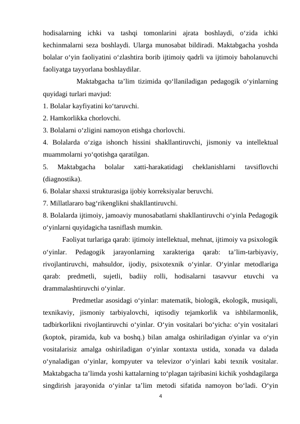 hodisalarning  ichki  va  tashqi  tomonlarini  ajrata  boshlaydi,  o‘zida  ichki
kechinmalarni seza boshlaydi. Ularga munosabat bildiradi. Maktabgacha yoshda
bolalar o‘yin faoliyatini o‘zlashtira borib ijtimoiy qadrli va ijtimoiy baholanuvchi
faoliyatga tayyorlana boshlaydilar. 
          Maktabgacha ta’lim tizimida qo‘llaniladigan pedagogik o‘yinlarning
quyidagi turlari mavjud: 
1. Bolalar kayfiyatini ko‘taruvchi. 
2. Hamkorlikka chorlovchi. 
3. Bolalarni o‘zligini namoyon etishga chorlovchi. 
4.  Bolalarda  o‘ziga  ishonch  hissini  shakllantiruvchi,  jismoniy  va  intellektual
muammolarni yo‘qotishga qaratilgan. 
5.  Maktabgacha  bolalar  xatti-harakatidagi  cheklanishlarni  tavsiflovchi
(diagnostika). 
6. Bolalar shaxsi strukturasiga ijobiy korreksiyalar beruvchi. 
7. Millatlararo bag‘rikenglikni shakllantiruvchi. 
8. Bolalarda ijtimoiy, jamoaviy munosabatlarni shakllantiruvchi o‘yinla Pedagogik
o‘yinlarni quyidagicha tasniflash mumkin. 
           Faoliyat turlariga qarab: ijtimoiy intellektual, mehnat, ijtimoiy va psixologik
o‘yinlar.  Pedagogik  jarayonlarning  xarakteriga  qarab:  ta’lim-tarbiyaviy,
rivojlantiruvchi,  mahsuldor,  ijodiy,  psixotexnik  o‘yinlar.  O‘yinlar  metodlariga
qarab:  predmetli,  sujetli,  badiiy  rolli,  hodisalarni  tasavvur  etuvchi  va
drammalashtiruvchi o‘yinlar. 
            Predmetlar asosidagi o‘yinlar: matematik, biologik, ekologik, musiqali,
texnikaviy,  jismoniy  tarbiyalovchi,  iqtisodiy  tejamkorlik  va  ishbilarmonlik,
tadbirkorlikni rivojlantiruvchi o‘yinlar. O‘yin vositalari bo‘yicha: o‘yin vositalari
(koptok, piramida, kub va boshq.) bilan amalga oshiriladigan o'yinlar va o‘yin
vositalarisiz  amalga  oshiriladigan  o‘yinlar  xontaxta  ustida,  xonada  va  dalada
o‘ynaladigan  o‘yinlar,  kompyuter  va  televizor  o‘yinlari  kabi  texnik  vositalar.
Maktabgacha ta’limda yoshi kattalarning to‘plagan tajribasini kichik yoshdagilarga
singdirish  jarayonida  o‘yinlar  ta’lim  metodi  sifatida  namoyon  bo‘ladi.  O‘yin
4
