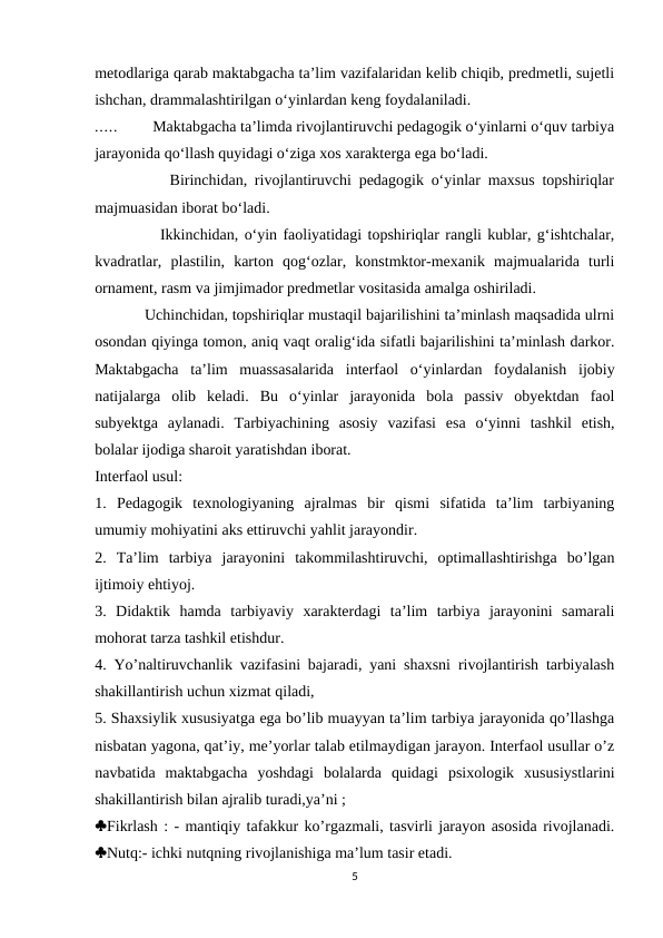 metodlariga qarab maktabgacha ta’lim vazifalaridan kelib chiqib, predmetli, sujetli
ishchan, drammalashtirilgan o‘yinlardan keng foydalaniladi. 
.....         Maktabgacha ta’limda rivojlantiruvchi pedagogik o‘yinlarni o‘quv tarbiya
jarayonida qo‘llash quyidagi o‘ziga xos xarakterga ega bo‘ladi. 
          Birinchidan, rivojlantiruvchi pedagogik o‘yinlar maxsus topshiriqlar
majmuasidan iborat bo‘ladi. 
           Ikkinchidan, o‘yin faoliyatidagi topshiriqlar rangli kublar, g‘ishtchalar,
kvadratlar,  plastilin,  karton  qog‘ozlar,  konstmktor-mexanik  majmualarida  turli
ornament, rasm va jimjimador predmetlar vositasida amalga oshiriladi. 
            Uchinchidan, topshiriqlar mustaqil bajarilishini ta’minlash maqsadida ulrni
osondan qiyinga tomon, aniq vaqt oralig‘ida sifatli bajarilishini ta’minlash darkor.
Maktabgacha  ta’lim  muassasalarida  interfaol  o‘yinlardan  foydalanish  ijobiy
natijalarga  olib  keladi.  Bu  o‘yinlar  jarayonida  bola  passiv  obyektdan  faol
subyektga  aylanadi.  Tarbiyachining  asosiy  vazifasi  esa  o‘yinni  tashkil  etish,
bolalar ijodiga sharoit yaratishdan iborat. 
Interfaol usul: 
1.  Pedagogik  texnologiyaning  ajralmas  bir  qismi  sifatida  ta’lim  tarbiyaning
umumiy mohiyatini aks ettiruvchi yahlit jarayondir. 
2.  Ta’lim  tarbiya  jarayonini  takommilashtiruvchi,  optimallashtirishga  bo’lgan
ijtimoiy ehtiyoj. 
3.  Didaktik  hamda  tarbiyaviy  xarakterdagi  ta’lim  tarbiya  jarayonini  samarali
mohorat tarza tashkil etishdur. 
4. Yo’naltiruvchanlik vazifasini bajaradi, yani shaxsni rivojlantirish tarbiyalash
shakillantirish uchun xizmat qiladi, 
5. Shaxsiylik xususiyatga ega bo’lib muayyan ta’lim tarbiya jarayonida qo’llashga
nisbatan yagona, qat’iy, me’yorlar talab etilmaydigan jarayon. Interfaol usullar o’z
navbatida  maktabgacha  yoshdagi  bolalarda  quidagi  psixologik  xususiystlarini
shakillantirish bilan ajralib turadi,ya’ni ; 
Fikrlash : - mantiqiy tafakkur ko’rgazmali, tasvirli jarayon asosida rivojlanadi.
Nutq:- ichki nutqning rivojlanishiga ma’lum tasir etadi. 
5
