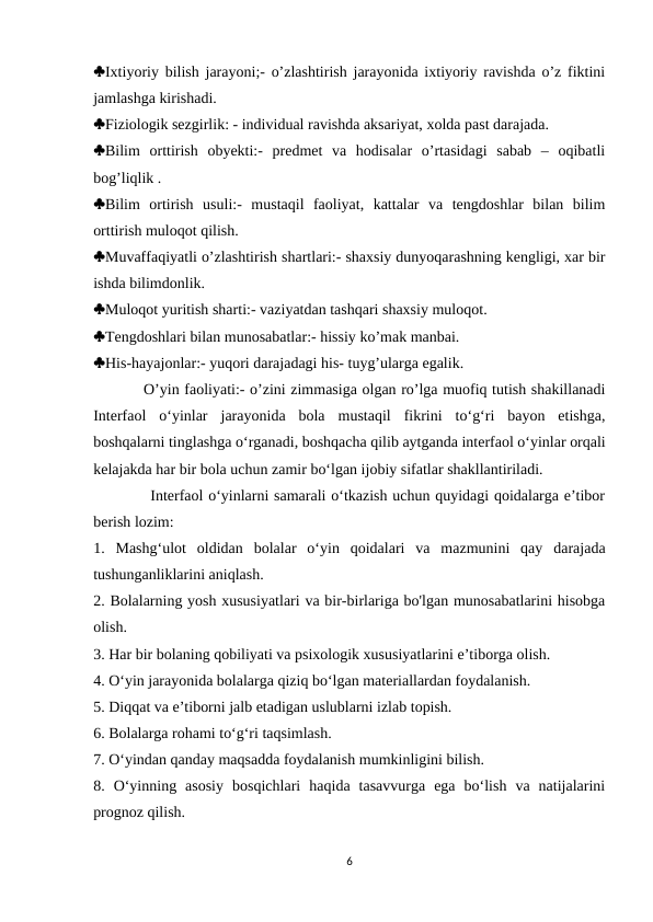 Ixtiyoriy bilish jarayoni;- o’zlashtirish jarayonida ixtiyoriy ravishda o’z fiktini
jamlashga kirishadi. 
Fiziologik sezgirlik: - individual ravishda aksariyat, xolda past darajada. 
Bilim  orttirish  obyekti:-  predmet  va  hodisalar  o’rtasidagi  sabab  –  oqibatli
bog’liqlik . 
Bilim  ortirish  usuli:-  mustaqil  faoliyat,  kattalar  va  tengdoshlar  bilan  bilim
orttirish muloqot qilish. 
Muvaffaqiyatli o’zlashtirish shartlari:- shaxsiy dunyoqarashning kengligi, xar bir
ishda bilimdonlik. 
Muloqot yuritish sharti:- vaziyatdan tashqari shaxsiy muloqot. 
Tengdoshlari bilan munosabatlar:- hissiy ko’mak manbai. 
His-hayajonlar:- yuqori darajadagi his- tuyg’ularga egalik.
          O’yin faoliyati:- o’zini zimmasiga olgan ro’lga muofiq tutish shakillanadi
Interfaol  o‘yinlar  jarayonida  bola  mustaqil  fikrini  to‘g‘ri  bayon  etishga,
boshqalarni tinglashga o‘rganadi, boshqacha qilib aytganda interfaol o‘yinlar orqali
kelajakda har bir bola uchun zamir bo‘lgan ijobiy sifatlar shakllantiriladi. 
           Interfaol o‘yinlarni samarali o‘tkazish uchun quyidagi qoidalarga e’tibor
berish lozim: 
1.  Mashg‘ulot  oldidan  bolalar  o‘yin  qoidalari  va  mazmunini  qay  darajada
tushunganliklarini aniqlash. 
2. Bolalarning yosh xususiyatlari va bir-birlariga bo'lgan munosabatlarini hisobga
olish. 
3. Har bir bolaning qobiliyati va psixologik xususiyatlarini e’tiborga olish. 
4. O‘yin jarayonida bolalarga qiziq bo‘lgan materiallardan foydalanish. 
5. Diqqat va e’tiborni jalb etadigan uslublarni izlab topish. 
6. Bolalarga rohami to‘g‘ri taqsimlash. 
7. O‘yindan qanday maqsadda foydalanish mumkinligini bilish. 
8.  O‘yinning  asosiy  bosqichlari  haqida  tasavvurga  ega  bo‘lish  va  natijalarini
prognoz qilish. 
6
