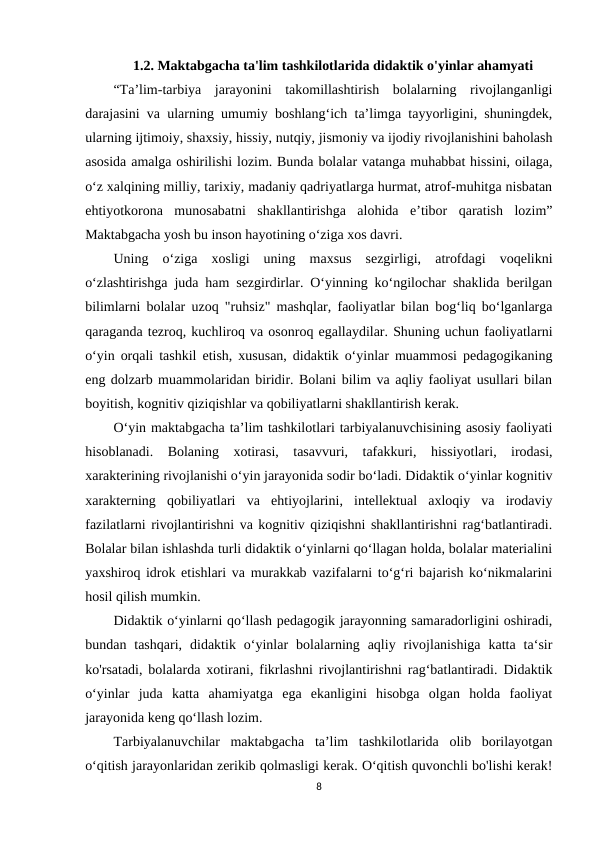 1.2. Maktabgacha ta'lim tashkilotlarida didaktik o'yinlar ahamyati 
“Ta’lim-tarbiya  jarayonini  takomillashtirish  bolalarning  rivojlanganligi
darajasini va ularning umumiy boshlang‘ich ta’limga tayyorligini, shuningdek,
ularning ijtimoiy, shaxsiy, hissiy, nutqiy, jismoniy va ijodiy rivojlanishini baholash
asosida amalga oshirilishi lozim. Bunda bolalar vatanga muhabbat hissini, oilaga,
o‘z xalqining milliy, tarixiy, madaniy qadriyatlarga hurmat, atrof-muhitga nisbatan
ehtiyotkorona  munosabatni  shakllantirishga  alohida  e’tibor  qaratish  lozim”
Maktabgacha yosh bu inson hayotining o‘ziga xos davri. 
Uning  o‘ziga  xosligi  uning  maxsus  sezgirligi,  atrofdagi  voqelikni
o‘zlashtirishga juda ham sezgirdirlar. O‘yinning ko‘ngilochar shaklida berilgan
bilimlarni bolalar uzoq "ruhsiz" mashqlar, faoliyatlar bilan bog‘liq bo‘lganlarga
qaraganda tezroq, kuchliroq va osonroq egallaydilar. Shuning uchun faoliyatlarni
o‘yin orqali tashkil etish, xususan, didaktik o‘yinlar muammosi pedagogikaning
eng dolzarb muammolaridan biridir. Bolani bilim va aqliy faoliyat usullari bilan
boyitish, kognitiv qiziqishlar va qobiliyatlarni shakllantirish kerak. 
O‘yin maktabgacha ta’lim tashkilotlari tarbiyalanuvchisining asosiy faoliyati
hisoblanadi.  Bolaning  xotirasi,  tasavvuri,  tafakkuri,  hissiyotlari,  irodasi,
xarakterining rivojlanishi o‘yin jarayonida sodir bo‘ladi. Didaktik o‘yinlar kognitiv
xarakterning  qobiliyatlari  va  ehtiyojlarini,  intellektual  axloqiy  va  irodaviy
fazilatlarni rivojlantirishni va kognitiv qiziqishni shakllantirishni rag‘batlantiradi.
Bolalar bilan ishlashda turli didaktik o‘yinlarni qo‘llagan holda, bolalar materialini
yaxshiroq idrok etishlari va murakkab vazifalarni to‘g‘ri bajarish ko‘nikmalarini
hosil qilish mumkin. 
Didaktik o‘yinlarni qo‘llash pedagogik jarayonning samaradorligini oshiradi,
bundan  tashqari,  didaktik  o‘yinlar  bolalarning  aqliy  rivojlanishiga  katta  ta‘sir
ko'rsatadi, bolalarda xotirani, fikrlashni rivojlantirishni rag‘batlantiradi. Didaktik
o‘yinlar  juda  katta  ahamiyatga  ega  ekanligini  hisobga  olgan  holda  faoliyat
jarayonida keng qo‘llash lozim. 
Tarbiyalanuvchilar  maktabgacha  ta’lim  tashkilotlarida  olib  borilayotgan
o‘qitish jarayonlaridan zerikib qolmasligi kerak. O‘qitish quvonchli bo'lishi kerak!
8
