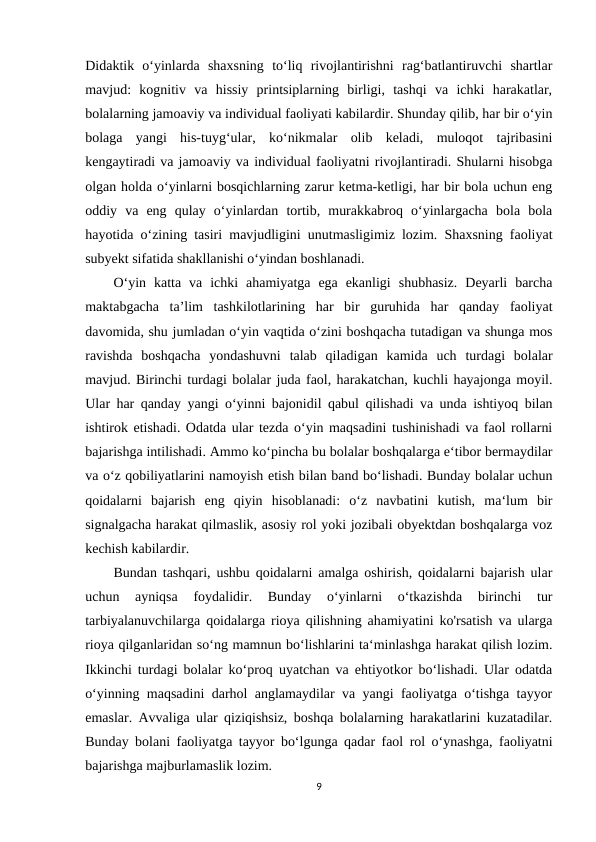 Didaktik  o‘yinlarda  shaxsning  to‘liq  rivojlantirishni  rag‘batlantiruvchi  shartlar
mavjud:  kognitiv  va  hissiy  printsiplarning  birligi,  tashqi  va  ichki  harakatlar,
bolalarning jamoaviy va individual faoliyati kabilardir. Shunday qilib, har bir o‘yin
bolaga  yangi  his-tuyg‘ular,  ko‘nikmalar  olib  keladi,  muloqot  tajribasini
kengaytiradi va jamoaviy va individual faoliyatni rivojlantiradi. Shularni hisobga
olgan holda o‘yinlarni bosqichlarning zarur ketma-ketligi, har bir bola uchun eng
oddiy  va  eng  qulay  o‘yinlardan  tortib,  murakkabroq  o‘yinlargacha  bola  bola
hayotida o‘zining tasiri mavjudligini unutmasligimiz lozim. Shaxsning faoliyat
subyekt sifatida shakllanishi o‘yindan boshlanadi. 
O‘yin  katta  va  ichki  ahamiyatga  ega  ekanligi  shubhasiz.  Deyarli  barcha
maktabgacha  ta’lim  tashkilotlarining  har  bir  guruhida  har  qanday  faoliyat
davomida, shu jumladan o‘yin vaqtida o‘zini boshqacha tutadigan va shunga mos
ravishda  boshqacha  yondashuvni  talab  qiladigan  kamida  uch  turdagi  bolalar
mavjud. Birinchi turdagi bolalar juda faol, harakatchan, kuchli hayajonga moyil.
Ular har qanday yangi o‘yinni bajonidil qabul qilishadi va unda ishtiyoq bilan
ishtirok etishadi. Odatda ular tezda o‘yin maqsadini tushinishadi va faol rollarni
bajarishga intilishadi. Ammo ko‘pincha bu bolalar boshqalarga e‘tibor bermaydilar
va o‘z qobiliyatlarini namoyish etish bilan band bo‘lishadi. Bunday bolalar uchun
qoidalarni  bajarish  eng  qiyin  hisoblanadi:  o‘z  navbatini  kutish,  ma‘lum  bir
signalgacha harakat qilmaslik, asosiy rol yoki jozibali obyektdan boshqalarga voz
kechish kabilardir. 
Bundan tashqari, ushbu qoidalarni amalga oshirish, qoidalarni bajarish ular
uchun  ayniqsa  foydalidir.  Bunday  o‘yinlarni  o‘tkazishda  birinchi  tur
tarbiyalanuvchilarga qoidalarga rioya qilishning ahamiyatini ko'rsatish va ularga
rioya qilganlaridan so‘ng mamnun bo‘lishlarini ta‘minlashga harakat qilish lozim.
Ikkinchi turdagi bolalar ko‘proq uyatchan va ehtiyotkor bo‘lishadi. Ular odatda
o‘yinning maqsadini darhol anglamaydilar va yangi faoliyatga o‘tishga tayyor
emaslar. Avvaliga ular qiziqishsiz, boshqa bolalarning harakatlarini kuzatadilar.
Bunday bolani faoliyatga tayyor bo‘lgunga qadar faol rol o‘ynashga, faoliyatni
bajarishga majburlamaslik lozim. 
9
