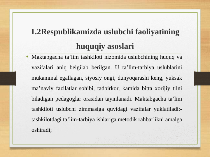 1.2Respublikamizda uslubchi faoliyatining 
huquqiy asoslari
• Maktabgacha ta’lim tashkiloti nizomida uslubchining huquq va 
vazifalari aniq belgilab berilgan. U ta’lim-tarbiya uslublarini 
mukammal egallagan, siyosiy ongi, dunyoqarashi keng, yuksak 
ma’naviy fazilatlar sohibi, tadbirkor, kamida bitta xorijiy tilni 
biladigan pedagoglar orasidan tayinlanadi. Maktabgacha ta’lim 
tashkiloti uslubchi zimmasiga quyidagi vazifalar yuklatiladi:- 
tashkilotdagi ta’lim-tarbiya ishlariga metodik rahbarlikni amalga 
oshiradi;
