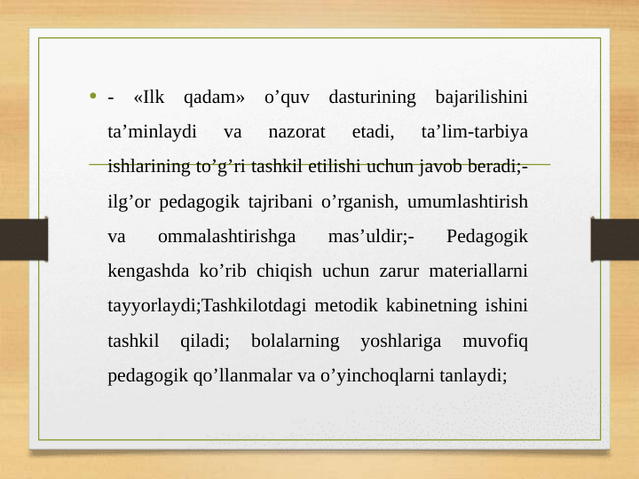 • - «Ilk qadam» o’quv dasturining bajarilishini 
ta’minlaydi 
va 
nazorat 
etadi, 
ta’lim-tarbiya 
ishlarining to’g’ri tashkil etilishi uchun javob beradi;- 
ilg’or pedagogik tajribani o’rganish, umumlashtirish 
va 
ommalashtirishga 
mas’uldir;- 
Pedagogik 
kengashda ko’rib chiqish uchun zarur materiallarni 
tayyorlaydi;Tashkilotdagi metodik kabinetning ishini 
tashkil 
qiladi; 
bolalarning 
yoshlariga 
muvofiq 
pedagogik qo’llanmalar va o’yinchoqlarni tanlaydi;
