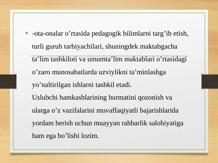 • -ota-onalar o’rtasida pedagogik bilimlarni targ’ib etish, 
turli guruh tarbiyachilari, shuningdek maktabgacha 
ta’lim tashkiloti va umumta’lim maktablari o’rtasidagi 
o’zaro munosabatlarda uzviylikni ta’minlashga 
yo’naltirilgan ishlarni tashkil etadi.
Uslubchi hamkasblarining hurmatini qozonish va 
ularga o’z vazifalarini muvaffaqiyatli bajarishlarida 
yordam berish uchun muayyan rahbarlik salohiyatiga 
ham ega bo’lishi lozim.
