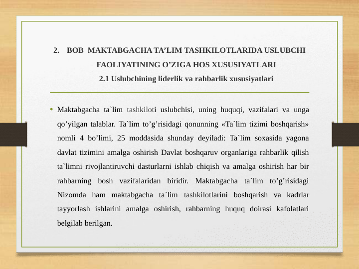 2.
BOB  MAKTABGACHA TA’LIM TASHKILOTLARIDA USLUBCHI 
FAOLIYATINING O’ZIGA HOS XUSUSIYATLARI
2.1 Uslubchining liderlik va rahbarlik xususiyatlari
• Maktabgacha ta`lim tashkiloti uslubchisi, uning huquqi, vazifalari va unga 
qo’yilgan talablar. Ta`lim to’g’risidagi qonunning «Ta`lim tizimi boshqarish» 
nomli 4 bo’limi, 25 moddasida shunday deyiladi: Ta`lim soxasida yagona 
davlat tizimini amalga oshirish Davlat boshqaruv organlariga rahbarlik qilish 
ta`limni rivojlantiruvchi dasturlarni ishlab chiqish va amalga oshirish har bir 
rahbarning bosh vazifalaridan biridir. Maktabgacha ta`lim to’g’risidagi 
Nizomda ham maktabgacha ta`lim tashkilotlarini boshqarish va kadrlar 
tayyorlash ishlarini amalga oshirish, rahbarning huquq doirasi kafolatlari 
belgilab berilgan. 
