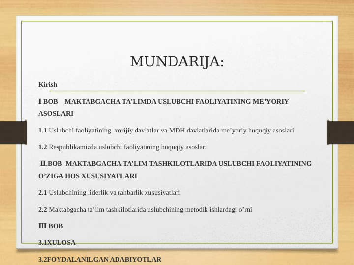 MUNDARIJA:
Kirish
 Ⅰ BOB    MAKTABGACHA TA’LIMDA USLUBCHI FAOLIYATINING ME’YORIY 
ASOSLARI
1.1 Uslubchi faoliyatining  xorijiy davlatlar va MDH davlatlarida me’yoriy huquqiy asoslari
1.2 Respublikamizda uslubchi faoliyatining huquqiy asoslari
 Ⅱ.BOB  MAKTABGACHA TA’LIM TASHKILOTLARIDA USLUBCHI FAOLIYATINING 
O’ZIGA HOS XUSUSIYATLARI
2.1 Uslubchining liderlik va rahbarlik xususiyatlari
2.2 Maktabgacha ta’lim tashkilotlarida uslubchining metodik ishlardagi o’rni
 
Ⅲ BOB
3.1XULOSA 
3.2FOYDALANILGAN ADABIYOTLAR
