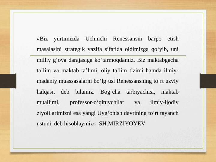 «Biz yurtimizda Uchinchi Renessansni barpo etish 
masalasini strategik vazifa sifatida oldimizga qo‘yib, uni 
milliy g‘oya darajasiga ko‘tarmoqdamiz. Biz maktabgacha 
ta’lim va maktab ta’limi, oliy ta’lim tizimi hamda ilmiy-
madaniy muassasalarni bo‘lg‘usi Renessansning to‘rt uzviy 
halqasi, deb bilamiz. Bog‘cha tarbiyachisi, maktab 
muallimi, 
professor-o‘qituvchilar 
va 
ilmiy-ijodiy 
ziyolilarimizni esa yangi Uyg‘onish davrining to‘rt tayanch 
ustuni, deb hisoblaymiz»  SH.MIRZIYOYEV
