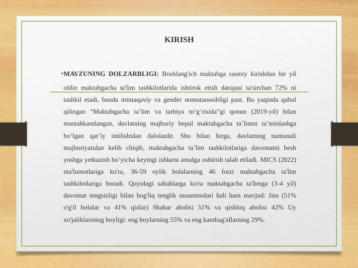 KIRISH
•MAVZUNING DOLZARBLIGI: Boshlang'ich maktabga rasmiy kirishdan bir yil 
oldin maktabgacha ta'lim tashkilotlarida ishtirok etish darajasi ta'sirchan 72% ni 
tashkil etadi, bunda mintaqaviy va gender nomutanosibligi past. Bu yaqinda qabul 
qilingan “Maktabgacha ta’lim va tarbiya to‘g‘risida”gi qonun (2019-yil) bilan 
mustahkamlangan, davlatning majburiy bepul maktabgacha ta’limni ta’minlashga 
bo‘lgan qat’iy intilishidan dalolatdir. Shu bilan birga, davlatning namunali 
majburiyatidan kelib chiqib, maktabgacha ta’lim tashkilotlariga davomatni besh 
yoshga yetkazish bo‘yicha keyingi ishlarni amalga oshirish talab etiladi. MICS (2022) 
ma'lumotlariga ko'ra, 36-59 oylik bolalarning 46 foizi maktabgacha ta'lim 
tashkilotlariga boradi. Quyidagi sabablarga ko'ra maktabgacha ta'limga (3-4 yil) 
davomat tengsizligi bilan bog'liq tenglik muammolari hali ham mavjud: Jins (51% 
o'g'il bolalar va 41% qizlar) Shahar aholisi 51% va qishloq aholisi 42% Uy 
xo'jaliklarining boyligi: eng boylarning 55% va eng kambag'allarning 29%. 
