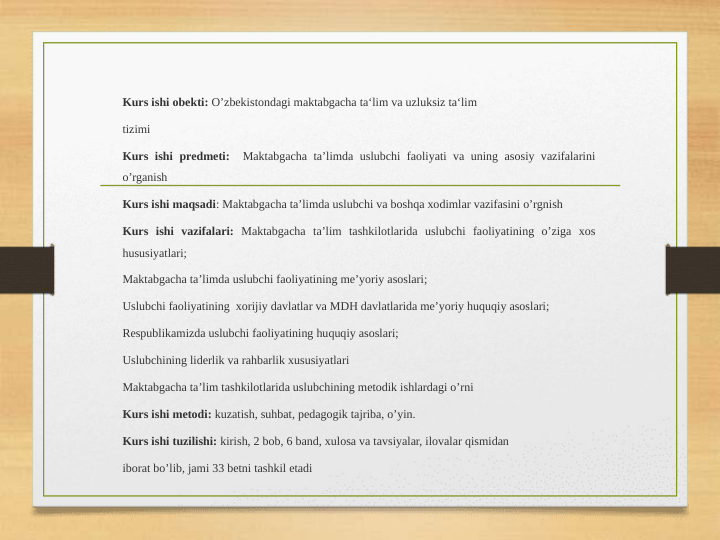 Kurs ishi obekti: O’zbekistondagi maktabgacha ta‘lim va uzluksiz ta‘lim 
tizimi 
Kurs ishi predmeti:  Maktabgacha ta’limda uslubchi faoliyati va uning asosiy vazifalarini 
o’rganish
Kurs ishi maqsadi: Maktabgacha ta’limda uslubchi va boshqa xodimlar vazifasini o’rgnish
Kurs ishi vazifalari: Maktabgacha ta’lim tashkilotlarida uslubchi faoliyatining o’ziga xos 
hususiyatlari;
Maktabgacha ta’limda uslubchi faoliyatining me’yoriy asoslari;
Uslubchi faoliyatining  xorijiy davlatlar va MDH davlatlarida me’yoriy huquqiy asoslari;
Respublikamizda uslubchi faoliyatining huquqiy asoslari;
Uslubchining liderlik va rahbarlik xususiyatlari
Maktabgacha ta’lim tashkilotlarida uslubchining metodik ishlardagi o’rni
Kurs ishi metodi: kuzatish, suhbat, pedagogik tajriba, o’yin. 
Kurs ishi tuzilishi: kirish, 2 bob, 6 band, xulosa va tavsiyalar, ilovalar qismidan 
iborat bo’lib, jami 33 betni tashkil etadi
