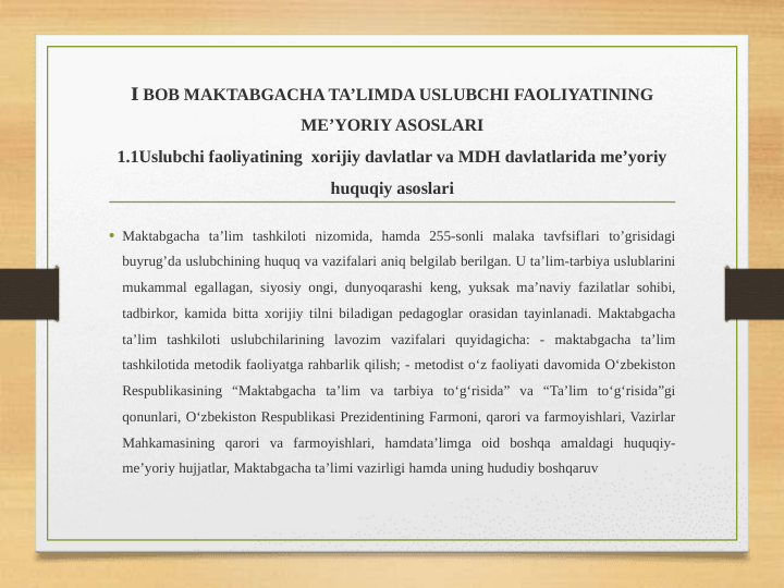  Ⅰ BOB MAKTABGACHA TA’LIMDA USLUBCHI FAOLIYATINING 
ME’YORIY ASOSLARI
1.1Uslubchi faoliyatining  xorijiy davlatlar va MDH davlatlarida me’yoriy 
huquqiy asoslari
• Maktabgacha ta’lim tashkiloti nizomida, hamda 255-sonli malaka tavfsiflari to’grisidagi 
buyrug’da uslubchining huquq va vazifalari aniq belgilab berilgan. U ta’lim-tarbiya uslublarini 
mukammal egallagan, siyosiy ongi, dunyoqarashi keng, yuksak ma’naviy fazilatlar sohibi, 
tadbirkor, kamida bitta xorijiy tilni biladigan pedagoglar orasidan tayinlanadi. Maktabgacha 
ta’lim tashkiloti uslubchilarining lavozim vazifalari quyidagicha: - maktabgacha ta’lim 
tashkilotida metodik faoliyatga rahbarlik qilish; - metodist o‘z faoliyati davomida O‘zbekiston 
Respublikasining “Maktabgacha ta’lim va tarbiya to‘g‘risida” va “Ta’lim to‘g‘risida”gi 
qonunlari, O‘zbekiston Respublikasi Prezidentining Farmoni, qarori va farmoyishlari, Vazirlar 
Mahkamasining qarori va farmoyishlari, hamdata’limga oid boshqa amaldagi huquqiy-
me’yoriy hujjatlar, Maktabgacha ta’limi vazirligi hamda uning hududiy boshqaruv
