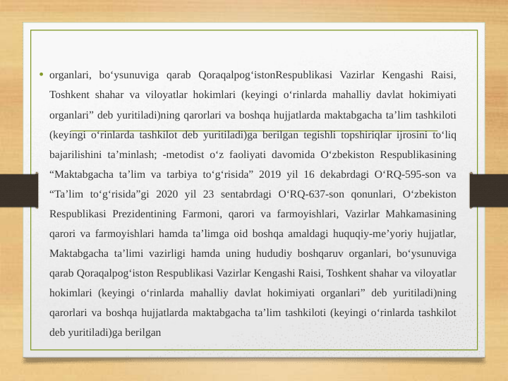 • organlari, bo‘ysunuviga qarab Qoraqalpog‘istonRespublikasi Vazirlar Kengashi Raisi, 
Toshkent shahar va viloyatlar hokimlari (keyingi o‘rinlarda mahalliy davlat hokimiyati 
organlari” deb yuritiladi)ning qarorlari va boshqa hujjatlarda maktabgacha ta’lim tashkiloti 
(keyingi o‘rinlarda tashkilot deb yuritiladi)ga berilgan tegishli topshiriqlar ijrosini to‘liq 
bajarilishini ta’minlash; -metodist o‘z faoliyati davomida O‘zbekiston Respublikasining 
“Maktabgacha ta’lim va tarbiya to‘g‘risida” 2019 yil 16 dekabrdagi O‘RQ-595-son va 
“Ta’lim to‘g‘risida”gi 2020 yil 23 sentabrdagi O‘RQ-637-son qonunlari, O‘zbekiston 
Respublikasi Prezidentining Farmoni, qarori va farmoyishlari, Vazirlar Mahkamasining 
qarori va farmoyishlari hamda ta’limga oid boshqa amaldagi huquqiy-me’yoriy hujjatlar, 
Maktabgacha ta’limi vazirligi hamda uning hududiy boshqaruv organlari, bo‘ysunuviga 
qarab Qoraqalpog‘iston Respublikasi Vazirlar Kengashi Raisi, Toshkent shahar va viloyatlar 
hokimlari (keyingi o‘rinlarda mahalliy davlat hokimiyati organlari” deb yuritiladi)ning 
qarorlari va boshqa hujjatlarda maktabgacha ta’lim tashkiloti (keyingi o‘rinlarda tashkilot 
deb yuritiladi)ga berilgan
