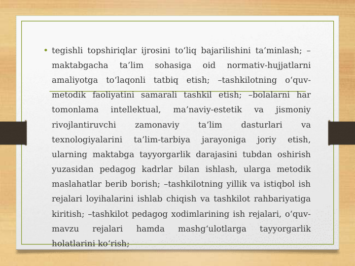 • tegishli topshiriqlar ijrosini to‘liq bajarilishini ta’minlash; –
maktabgacha 
ta’lim 
sohasiga 
oid 
normativ-hujjatlarni 
amaliyotga to‘laqonli tatbiq etish; –tashkilotning o‘quv-
metodik faoliyatini samarali tashkil etish; –bolalarni har 
tomonlama 
intellektual, 
ma’naviy-estetik 
va 
jismoniy 
rivojlantiruvchi 
zamonaviy 
ta’lim 
dasturlari 
va 
texnologiyalarini 
ta’lim-tarbiya 
jarayoniga 
joriy 
etish, 
ularning maktabga tayyorgarlik darajasini tubdan oshirish 
yuzasidan pedagog kadrlar bilan ishlash, ularga metodik 
maslahatlar berib borish; –tashkilotning yillik va istiqbol ish 
rejalari loyihalarini ishlab chiqish va tashkilot rahbariyatiga 
kiritish; –tashkilot pedagog xodimlarining ish rejalari, o‘quv-
mavzu 
rejalari 
hamda 
mashg‘ulotlarga 
tayyorgarlik 
holatlarini ko‘rish;
