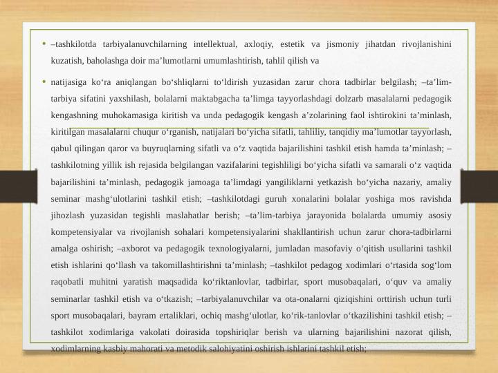 • –tashkilotda tarbiyalanuvchilarning intellektual, axloqiy, estetik va jismoniy jihatdan rivojlanishini 
kuzatish, baholashga doir ma’lumotlarni umumlashtirish, tahlil qilish va 
• natijasiga ko‘ra aniqlangan bo‘shliqlarni to‘ldirish yuzasidan zarur chora tadbirlar belgilash; –ta’lim-
tarbiya sifatini yaxshilash, bolalarni maktabgacha ta’limga tayyorlashdagi dolzarb masalalarni pedagogik 
kengashning muhokamasiga kiritish va unda pedagogik kengash a’zolarining faol ishtirokini ta’minlash, 
kiritilgan masalalarni chuqur o‘rganish, natijalari bo‘yicha sifatli, tahliliy, tanqidiy ma’lumotlar tayyorlash, 
qabul qilingan qaror va buyruqlarning sifatli va o‘z vaqtida bajarilishini tashkil etish hamda ta’minlash; –
tashkilotning yillik ish rejasida belgilangan vazifalarini tegishliligi bo‘yicha sifatli va samarali o‘z vaqtida 
bajarilishini ta’minlash, pedagogik jamoaga ta’limdagi yangiliklarni yetkazish bo‘yicha nazariy, amaliy 
seminar mashg‘ulotlarini tashkil etish; –tashkilotdagi guruh xonalarini bolalar yoshiga mos ravishda 
jihozlash yuzasidan tegishli maslahatlar berish; –ta’lim-tarbiya jarayonida bolalarda umumiy asosiy 
kompetensiyalar va rivojlanish sohalari kompetensiyalarini shakllantirish uchun zarur chora-tadbirlarni 
amalga oshirish; –axborot va pedagogik texnologiyalarni, jumladan masofaviy o‘qitish usullarini tashkil 
etish ishlarini qo‘llash va takomillashtirishni ta’minlash; –tashkilot pedagog xodimlari o‘rtasida sog‘lom 
raqobatli muhitni yaratish maqsadida ko‘riktanlovlar, tadbirlar, sport musobaqalari, o‘quv va amaliy 
seminarlar tashkil etish va o‘tkazish; –tarbiyalanuvchilar va ota-onalarni qiziqishini orttirish uchun turli 
sport musobaqalari, bayram ertaliklari, ochiq mashg‘ulotlar, ko‘rik-tanlovlar o‘tkazilishini tashkil etish; –
tashkilot xodimlariga vakolati doirasida topshiriqlar berish va ularning bajarilishini nazorat qilish, 
xodimlarning kasbiy mahorati va metodik salohiyatini oshirish ishlarini tashkil etish; 
