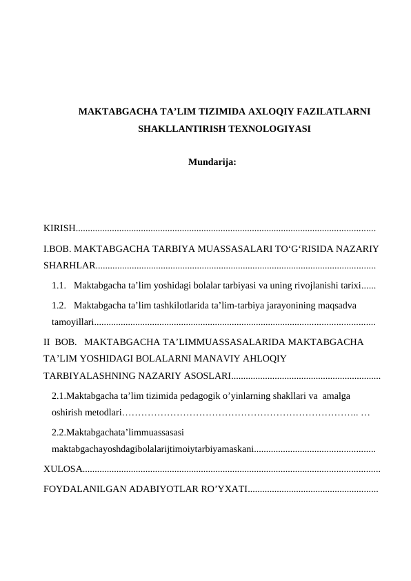 MAKTABGACHA TA’LIM TIZIMIDA AXLOQIY FAZILATLARNI
SHAKLLANTIRISH TEXNOLOGIYASI
Mundarija:
KIRISH............................................................................................................................  
I.BOB. MAKTABGACHA TARBIYA MUASSASALARI TOʻGʻRISIDA NAZARIY
SHARHLAR....................................................................................................................  
1.1. Maktabgacha taʼlim yoshidagi bolalar tarbiyasi va uning rivojlanishi tarixi......  
1.2. Maktabgacha taʼlim tashkilotlarida taʼlim-tarbiya jarayonining maqsadva 
tamoyillari....................................................................................................................  
II  BOB.   MAKTABGACHA TAʼLIMMUASSASALARIDA MAKTABGACHA 
TAʼLIM YOSHIDAGI BOLALARNI MANAVIY AHLOQIY 
TARBIYALASHNING NAZARIY ASOSLARI..............................................................
2.1.Maktabgacha ta’lim tizimida pedagogik o’yinlarning shakllari va  amalga 
oshirish metodlari……………………………………………………………….. … 
2.2.Maktabgachata’limmuassasasi 
maktabgachayoshdagibolalarijtimoiytarbiyamaskani..................................................  
XULOSA...........................................................................................................................
FOYDALANILGAN ADABIYOTLAR RO’YXATI...................................................... 
