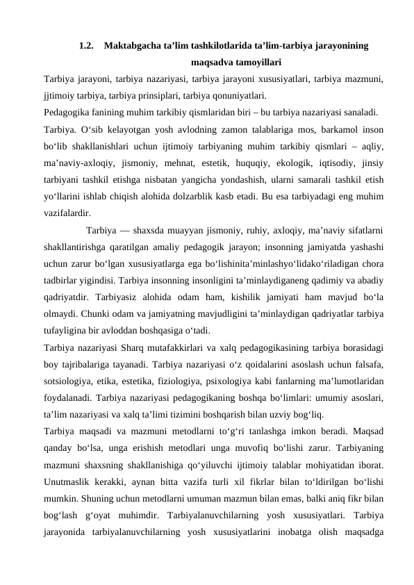 1.2.
Maktabgacha taʼlim tashkilotlarida taʼlim-tarbiya jarayonining
maqsadva tamoyillari
Tarbiya jarayoni, tarbiya nazariyasi, tarbiya jarayoni xususiyatlari, tarbiya mazmuni,
jjtimoiy tarbiya, tarbiya prinsiplari, tarbiya qonuniyatlari.
Pedagogika fanining muhim tarkibiy qismlaridan biri – bu tarbiya nazariyasi sanaladi.
Tarbiya. O‘sib kelayotgan yosh avlodning zamon talablariga mos, barkamol inson
bo‘lib shakllanishlari uchun ijtimoiy tarbiyaning muhim tarkibiy qismlari – aqliy,
ma’naviy-axloqiy,  jismoniy,  mehnat,  estetik,  huquqiy,  ekologik,  iqtisodiy,  jinsiy
tarbiyani tashkil etishga nisbatan yangicha yondashish, ularni samarali tashkil etish
yo‘llarini ishlab chiqish alohida dolzarblik kasb etadi. Bu esa tarbiyadagi eng muhim
vazifalardir.
            Tarbiya — shaxsda muayyan jismoniy, ruhiy, axloqiy, maʼnaviy sifatlarni
shakllantirishga qaratilgan amaliy pedagogik jarayon; insonning jamiyatda yashashi
uchun zarur boʻlgan xususiyatlarga ega boʻlishinitaʼminlashyoʻlidakoʻriladigan chora
tadbirlar yigindisi. Tarbiya insonning insonligini taʼminlaydiganeng qadimiy va abadiy
qadriyatdir.  Tarbiyasiz  alohida  odam  ham,  kishilik  jamiyati  ham  mavjud  boʻla
olmaydi. Chunki odam va jamiyatning mavjudligini taʼminlaydigan qadriyatlar tarbiya
tufayligina bir avloddan boshqasiga oʻtadi.
Tarbiya nazariyasi Sharq mutafakkirlari va xalq pedagogikasining tarbiya borasidagi
boy tajribalariga tayanadi. Tarbiya nazariyasi o‘z qoidalarini asoslash uchun falsafa,
sotsiologiya, etika, estetika, fiziologiya, psixologiya kabi fanlarning ma’lumotlaridan
foydalanadi. Tarbiya nazariyasi pedagogikaning boshqa bo‘limlari: umumiy asoslari,
ta’lim nazariyasi va xalq ta’limi tizimini boshqarish bilan uzviy bog‘liq.
Tarbiya maqsadi va mazmuni metodlarni to‘g‘ri tanlashga imkon beradi. Maqsad
qanday bo‘lsa, unga erishish metodlari unga muvofiq bo‘lishi  zarur. Tarbiyaning
mazmuni shaxsning shakllanishiga qo‘yiluvchi ijtimoiy talablar mohiyatidan iborat.
Unutmaslik  kerakki,  aynan  bitta  vazifa  turli  xil  fikrlar  bilan  to‘ldirilgan  bo‘lishi
mumkin. Shuning uchun metodlarni umuman mazmun bilan emas, balki aniq fikr bilan
bog‘lash  g‘oyat  muhimdir.  Tarbiyalanuvchilarning  yosh  xususiyatlari.  Tarbiya
jarayonida  tarbiyalanuvchilarning  yosh  xususiyatlarini  inobatga  olish  maqsadga
