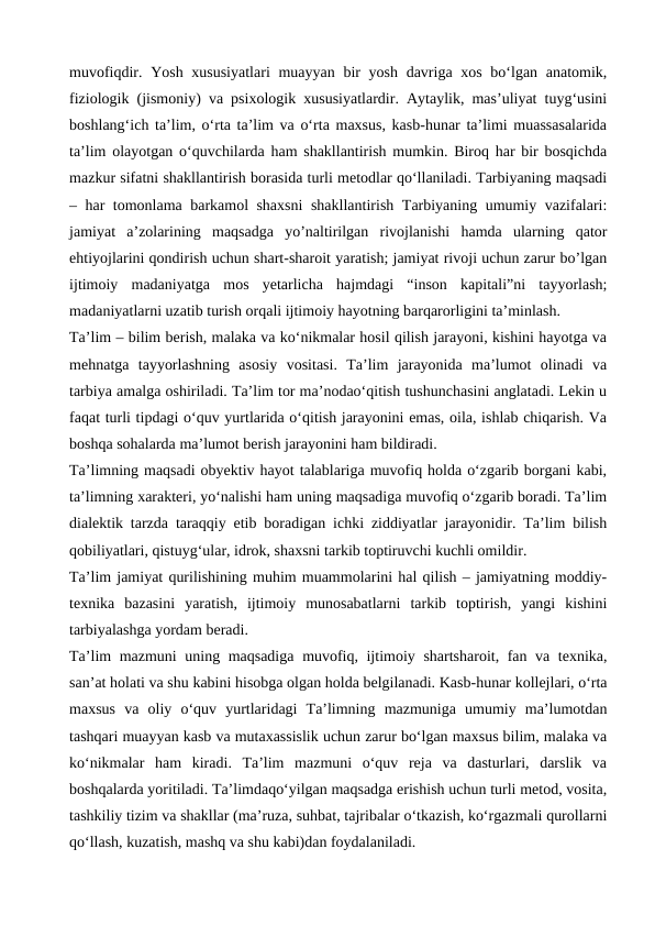 muvofiqdir. Yosh xususiyatlari  muayyan bir yosh davriga xos bo‘lgan anatomik,
fiziologik (jismoniy) va psixologik xususiyatlardir. Aytaylik, mas’uliyat tuyg‘usini
boshlang‘ich ta’lim, o‘rta ta’lim va o‘rta maxsus, kasb-hunar ta’limi muassasalarida
ta’lim olayotgan o‘quvchilarda ham shakllantirish mumkin. Biroq har bir bosqichda
mazkur sifatni shakllantirish borasida turli metodlar qo‘llaniladi. Tarbiyaning maqsadi
– har tomonlama barkamol shaxsni  shakllantirish Tarbiyaning umumiy vazifalari:
jamiyat  a’zolarining  maqsadga  yo’naltirilgan  rivojlanishi  hamda  ularning  qator
ehtiyojlarini qondirish uchun shart-sharoit yaratish; jamiyat rivoji uchun zarur bo’lgan
ijtimoiy  madaniyatga  mos  yetarlicha  hajmdagi  “inson  kapitali”ni  tayyorlash;
madaniyatlarni uzatib turish orqali ijtimoiy hayotning barqarorligini ta’minlash.
Taʼlim – bilim berish, malaka va koʻnikmalar hosil qilish jarayoni, kishini hayotga va
mehnatga  tayyorlashning  asosiy  vositasi.  Taʼlim  jarayonida  maʼlumot  olinadi  va
tarbiya amalga oshiriladi. Taʼlim tor maʼnodaoʻqitish tushunchasini anglatadi. Lekin u
faqat turli tipdagi oʻquv yurtlarida oʻqitish jarayonini emas, oila, ishlab chiqarish. Va
boshqa sohalarda maʼlumot berish jarayonini ham bildiradi.
Taʼlimning maqsadi obyektiv hayot talablariga muvofiq holda oʻzgarib borgani kabi,
taʼlimning xarakteri, yoʻnalishi ham uning maqsadiga muvofiq oʻzgarib boradi. Taʼlim
dialektik tarzda taraqqiy etib boradigan ichki ziddiyatlar jarayonidir. Taʼlim bilish
qobiliyatlari, qistuygʻular, idrok, shaxsni tarkib toptiruvchi kuchli omildir.
Taʼlim jamiyat qurilishining muhim muammolarini hal qilish – jamiyatning moddiy-
texnika  bazasini  yaratish,  ijtimoiy  munosabatlarni  tarkib  toptirish,  yangi  kishini
tarbiyalashga yordam beradi.
Taʼlim mazmuni uning maqsadiga muvofiq, ijtimoiy shartsharoit, fan va texnika,
sanʼat holati va shu kabini hisobga olgan holda belgilanadi. Kasb-hunar kollejlari, oʻrta
maxsus  va  oliy  oʻquv  yurtlaridagi  Taʼlimning  mazmuniga  umumiy  maʼlumotdan
tashqari muayyan kasb va mutaxassislik uchun zarur boʻlgan maxsus bilim, malaka va
koʻnikmalar  ham  kiradi.  Taʼlim  mazmuni  oʻquv  reja  va  dasturlari,  darslik  va
boshqalarda yoritiladi. Taʼlimdaqoʻyilgan maqsadga erishish uchun turli metod, vosita,
tashkiliy tizim va shakllar (maʼruza, suhbat, tajribalar oʻtkazish, koʻrgazmali qurollarni
qoʻllash, kuzatish, mashq va shu kabi)dan foydalaniladi.
