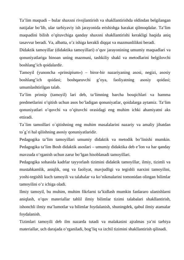 Ta’lim maqsadi – bular shaxsni rivojlantirish va shakllantirishda oldindan belgilangan
natijalar bo’lib, ular tarbiyaviy ish jarayonida erishishga harakat qilmoqdalar. Ta’lim
maqsadini bilish o’qituvchiga qanday shaxsni shakllantirishi kerakligi haqida aniq
tasavvur beradi. Va, albatta, o’z ishiga kerakli diqqat va mazmunlilikni beradi.
Didaktik tamoyillar (didaktika tamoyillari) o’quv jarayonining umumiy maqsadlari va
qonuniyatlariga binoan uning mazmuni, tashkiliy shakl va metodlarini belgilovchi
boshlang’ich qoidalardir.
Tamoyil  (yunoncha  «prinsipium»)  –  biror-bir  nazariyaning  asosi,  negizi,  asosiy
boshlang’ich  qoidasi;  boshqaruvchi  g’oya,  faoliyatning  asosiy  qoidasi;
umumlashtirilgan talab.
Ta‘lim  prinsip  (tamoyil)  lari  deb,  ta‘limning  barcha  bosqichlari  va  hamma
predmetlarini o’qitish uchun asos bo’ladigan qonuniyatlar, qoidalarga aytamiz. Ta‘lim
qonuniyatlari  o’quvchi  va  o’qituvchi  orasidagi  eng  muhim  ichki  ahamiyatni  aks
ettiradi.
Ta`lim tamoillari o`qitishning eng muhim masalalarini nazariy va amaliy jihatdan
to`g`ri hal qilishning asosiy qonuniyatlaridir.
Pedagogika  ta’lim  tamoyillari  umumiy  didaktik  va  metodik  bo’linishi  mumkin.
Pedagogika ta’lim Bosh didaktik asoslari – umumiy didaktika deb e’lon va har qanday
mavzuda o’rganish uchun zarur bo’lgan hisoblanadi tamoyillari.
Pedagogika sohasida kadrlar tayyorlash tizimini didaktik tamoyillar, ilmiy, tizimli va
mustahkamlik, aniqlik, ong va faoliyat, mavjudligi va tegishli  narxini tamoyilini,
yoshi-tegishli kuch tamoyili va talabalar va ko’nikmalarini tomonidan olingan bilimlar
tamoyilini o’z ichiga oladi.
Ilmiy tamoyil, bu muhim, muhim fikrlarni ta’kidlash mumkin fanlararo ulanishlarni
aniqlash,  o’quv  materiallar  tahlil  ilmiy  bilimlar  tizimi  talabalari  shakllantirish,
ishonchli ilmiy ma’lumotlar va bilimlar foydalanish, shuningdek, qabul ilmiy atamalar
foydalanish.
Tizimlari  tamoyili  deb  ilm  nazarda  tutadi  va  malakasini  ajralmas  ya’ni  tarbiya
materiallar, uch darajada o’rganiladi, bog’liq va izchil tizimini shakllantirish qilinadi.
