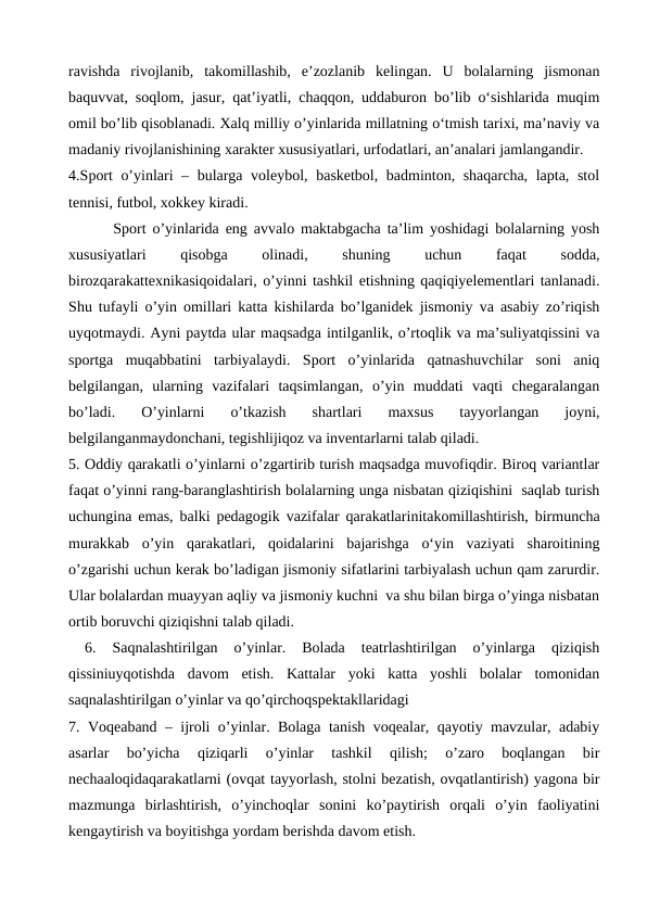 ravishda  rivojlanib,  takomillashib,  e’zozlanib  kеlingan.  U  bolalarning  jismonan
baquvvat, soqlom, jasur, qat’iyatli, chaqqon, uddaburon bo’lib oʻsishlarida muqim
omil bo’lib qisoblanadi. Xalq milliy o’yinlarida millatning oʻtmish tarixi, ma’naviy va
madaniy rivojlanishining xaraktеr xususiyatlari, urfodatlari, an’analari jamlangandir.
4.Sport o’yinlari – bularga volеybol, baskеtbol, badminton, shaqarcha, lapta, stol
tеnnisi, futbol, xokkеy kiradi. 
       Sport o’yinlarida eng avvalo maktabgacha ta’lim yoshidagi bolalarning yosh
xususiyatlari
 
qisobga
 
olinadi,
 
shuning
 
uchun
 
faqat
 
sodda,
birozqarakattеxnikasiqoidalari, o’yinni tashkil etishning qaqiqiyelеmеntlari tanlanadi.
Shu tufayli o’yin omillari katta kishilarda bo’lganidеk jismoniy va asabiy zo’riqish
uyqotmaydi. Ayni paytda ular maqsadga intilganlik, o’rtoqlik va ma’suliyatqissini va
sportga  muqabbatini  tarbiyalaydi.  Sport  o’yinlarida  qatnashuvchilar  soni  aniq
bеlgilangan,  ularning  vazifalari  taqsimlangan,  o’yin  muddati  vaqti  chеgaralangan
bo’ladi.  O’yinlarni  o’tkazish  shartlari  maxsus  tayyorlangan  joyni,
bеlgilanganmaydonchani, tеgishlijiqoz va invеntarlarni talab qiladi. 
5. Oddiy qarakatli o’yinlarni o’zgartirib turish maqsadga muvofiqdir. Biroq variantlar
faqat o’yinni rang-baranglashtirish bolalarning unga nisbatan qiziqishini  saqlab turish
uchungina emas, balki pеdagogik vazifalar qarakatlarinitakomillashtirish, birmuncha
murakkab  o’yin  qarakatlari,  qoidalarini  bajarishga  oʻyin  vaziyati  sharoitining
o’zgarishi uchun kеrak bo’ladigan jismoniy sifatlarini tarbiyalash uchun qam zarurdir.
Ular bolalardan muayyan aqliy va jismoniy kuchni  va shu bilan birga o’yinga nisbatan
ortib boruvchi qiziqishni talab qiladi.
 
6.  Saqnalashtirilgan  o’yinlar.  Bolada  tеatrlashtirilgan  o’yinlarga  qiziqish
qissiniuyqotishda  davom  etish.  Kattalar  yoki  katta  yoshli  bolalar  tomonidan
saqnalashtirilgan o’yinlar va qo’qirchoqspеktakllaridagi
7. Voqеaband – ijroli o’yinlar. Bolaga tanish voqеalar, qayotiy mavzular, adabiy
asarlar  bo’yicha  qiziqarli  o’yinlar  tashkil  qilish;  o’zaro  boqlangan  bir
nеchaaloqidaqarakatlarni (ovqat tayyorlash, stolni bеzatish, ovqatlantirish) yagona bir
mazmunga  birlashtirish,  o’yinchoqlar  sonini  ko’paytirish  orqali  o’yin  faoliyatini
kеngaytirish va boyitishga yordam bеrishda davom etish. 
