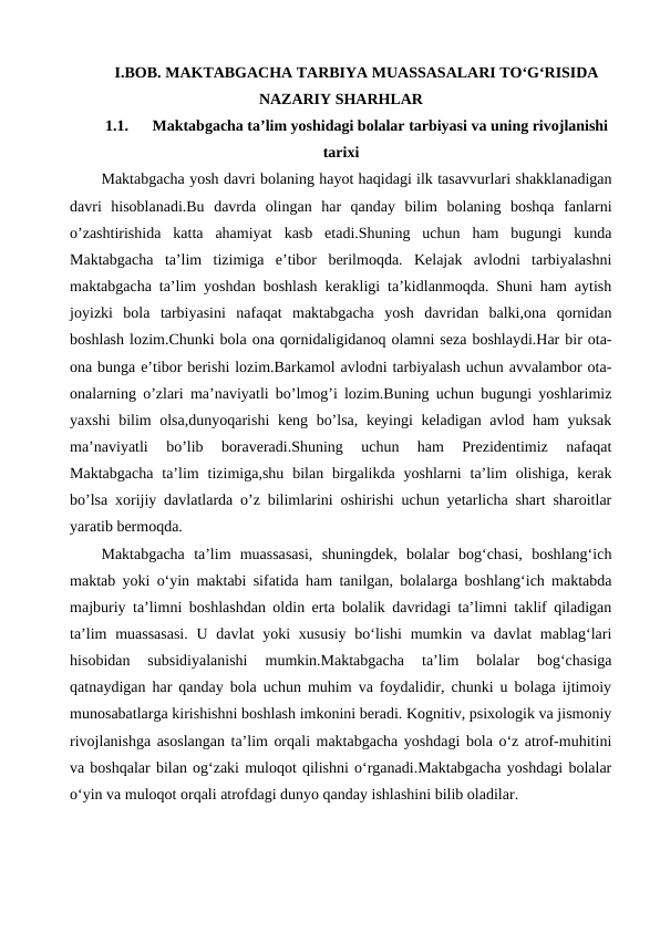 I.BOB. MAKTABGACHA TARBIYA MUASSASALARI TOʻGʻRISIDA
NAZARIY SHARHLAR
1.1.
Maktabgacha taʼlim yoshidagi bolalar tarbiyasi va uning rivojlanishi
tarixi
Maktabgacha yosh davri bolaning hayot haqidagi ilk tasavvurlari shakklanadigan
davri  hisoblanadi.Bu  davrda  olingan  har  qanday  bilim  bolaning  boshqa  fanlarni
o’zashtirishida  katta  ahamiyat  kasb  etadi.Shuning  uchun  ham  bugungi  kunda
Maktabgacha  ta’lim  tizimiga  e’tibor  berilmoqda.  Kelajak  avlodni  tarbiyalashni
maktabgacha ta’lim yoshdan boshlash kerakligi ta’kidlanmoqda. Shuni ham aytish
joyizki  bola  tarbiyasini  nafaqat  maktabgacha  yosh  davridan  balki,ona  qornidan
boshlash lozim.Chunki bola ona qornidaligidanoq olamni seza boshlaydi.Har bir ota-
ona bunga e’tibor berishi lozim.Barkamol avlodni tarbiyalash uchun avvalambor ota-
onalarning o’zlari ma’naviyatli bo’lmog’i lozim.Buning uchun bugungi yoshlarimiz
yaxshi bilim olsa,dunyoqarishi  keng bo’lsa, keyingi keladigan avlod ham  yuksak
ma’naviyatli  bo’lib  boraveradi.Shuning  uchun  ham  Prezidentimiz  nafaqat
Maktabgacha  ta’lim  tizimiga,shu  bilan  birgalikda  yoshlarni  ta’lim  olishiga,  kerak
bo’lsa xorijiy davlatlarda o’z bilimlarini oshirishi uchun yetarlicha shart sharoitlar
yaratib bermoqda.
Maktabgacha  taʼlim  muassasasi,  shuningdek,  bolalar  bogʻchasi,  boshlangʻich
maktab yoki oʻyin maktabi sifatida ham tanilgan, bolalarga boshlangʻich maktabda
majburiy taʼlimni boshlashdan oldin erta bolalik davridagi taʼlimni taklif qiladigan
taʼlim  muassasasi.  U davlat  yoki  xususiy  boʻlishi  mumkin va davlat  mablagʻlari
hisobidan  subsidiyalanishi  mumkin.Maktabgacha  taʼlim  bolalar  bogʻchasiga
qatnaydigan har qanday bola uchun muhim va foydalidir, chunki u bolaga ijtimoiy
munosabatlarga kirishishni boshlash imkonini beradi. Kognitiv, psixologik va jismoniy
rivojlanishga asoslangan taʼlim orqali maktabgacha yoshdagi bola oʻz atrof-muhitini
va boshqalar bilan ogʻzaki muloqot qilishni oʻrganadi.Maktabgacha yoshdagi bolalar
oʻyin va muloqot orqali atrofdagi dunyo qanday ishlashini bilib oladilar. 
