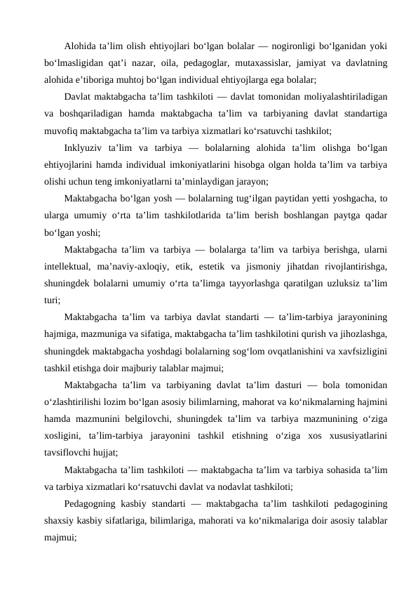 Alohida ta’lim olish ehtiyojlari bo‘lgan bolalar — nogironligi bo‘lganidan yoki
bo‘lmasligidan  qat’i  nazar, oila, pedagoglar, mutaxassislar,  jamiyat  va davlatning
alohida e’tiboriga muhtoj bo‘lgan individual ehtiyojlarga ega bolalar;
Davlat maktabgacha ta’lim tashkiloti — davlat tomonidan moliyalashtiriladigan
va  boshqariladigan  hamda  maktabgacha  ta’lim  va  tarbiyaning  davlat  standartiga
muvofiq maktabgacha ta’lim va tarbiya xizmatlari ko‘rsatuvchi tashkilot;
Inklyuziv  ta’lim  va  tarbiya  —  bolalarning  alohida  ta’lim  olishga  bo‘lgan
ehtiyojlarini hamda individual imkoniyatlarini hisobga olgan holda ta’lim va tarbiya
olishi uchun teng imkoniyatlarni ta’minlaydigan jarayon;
Maktabgacha bo‘lgan yosh — bolalarning tug‘ilgan paytidan yetti yoshgacha, to
ularga umumiy o‘rta ta’lim tashkilotlarida ta’lim berish boshlangan paytga qadar
bo‘lgan yoshi;
Maktabgacha ta’lim va tarbiya — bolalarga ta’lim va tarbiya berishga, ularni
intellektual,  ma’naviy-axloqiy,  etik,  estetik  va  jismoniy  jihatdan  rivojlantirishga,
shuningdek bolalarni umumiy o‘rta ta’limga tayyorlashga qaratilgan uzluksiz ta’lim
turi;
Maktabgacha ta’lim va tarbiya davlat standarti — ta’lim-tarbiya jarayonining
hajmiga, mazmuniga va sifatiga, maktabgacha ta’lim tashkilotini qurish va jihozlashga,
shuningdek maktabgacha yoshdagi bolalarning sog‘lom ovqatlanishini va xavfsizligini
tashkil etishga doir majburiy talablar majmui;
Maktabgacha  ta’lim  va  tarbiyaning  davlat  ta’lim  dasturi  —  bola  tomonidan
o‘zlashtirilishi lozim bo‘lgan asosiy bilimlarning, mahorat va ko‘nikmalarning hajmini
hamda mazmunini  belgilovchi, shuningdek ta’lim  va tarbiya mazmunining o‘ziga
xosligini,  ta’lim-tarbiya  jarayonini  tashkil  etishning  o‘ziga  xos  xususiyatlarini
tavsiflovchi hujjat;
Maktabgacha ta’lim tashkiloti — maktabgacha ta’lim va tarbiya sohasida ta’lim
va tarbiya xizmatlari ko‘rsatuvchi davlat va nodavlat tashkiloti;
Pedagogning kasbiy standarti  — maktabgacha ta’lim  tashkiloti  pedagogining
shaxsiy kasbiy sifatlariga, bilimlariga, mahorati va ko‘nikmalariga doir asosiy talablar
majmui;
