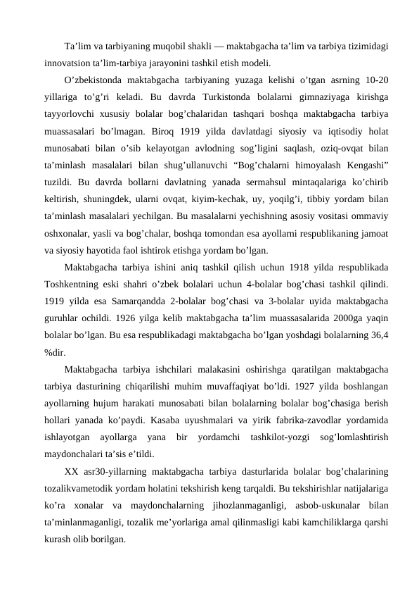 Ta’lim va tarbiyaning muqobil shakli — maktabgacha ta’lim va tarbiya tizimidagi
innovatsion ta’lim-tarbiya jarayonini tashkil etish modeli.
O’zbekistonda  maktabgacha  tarbiyaning  yuzaga  kelishi  o’tgan  asrning  10-20
yillariga  to’g’ri  keladi.  Bu  davrda  Turkistonda  bolalarni  gimnaziyaga  kirishga
tayyorlovchi  xususiy  bolalar  bog’chalaridan  tashqari  boshqa  maktabgacha  tarbiya
muassasalari  bo’lmagan.  Biroq  1919  yilda  davlatdagi  siyosiy  va  iqtisodiy  holat
munosabati  bilan  o’sib  kelayotgan  avlodning  sog’ligini  saqlash,  oziq-ovqat  bilan
ta’minlash  masalalari  bilan  shug’ullanuvchi  “Bog’chalarni  himoyalash  Kengashi”
tuzildi.  Bu  davrda  bollarni  davlatning  yanada  sermahsul  mintaqalariga  ko’chirib
keltirish, shuningdek, ularni ovqat, kiyim-kechak, uy, yoqilg’i, tibbiy yordam bilan
ta’minlash masalalari yechilgan. Bu masalalarni yechishning asosiy vositasi ommaviy
oshxonalar, yasli va bog’chalar, boshqa tomondan esa ayollarni respublikaning jamoat
va siyosiy hayotida faol ishtirok etishga yordam bo’lgan.
Maktabgacha tarbiya ishini aniq tashkil qilish uchun 1918 yilda respublikada
Toshkentning eski shahri o’zbek bolalari uchun 4-bolalar bog’chasi tashkil qilindi.
1919 yilda esa Samarqandda 2-bolalar bog’chasi va 3-bolalar uyida maktabgacha
guruhlar ochildi. 1926 yilga kelib maktabgacha ta’lim muassasalarida 2000ga yaqin
bolalar bo’lgan. Bu esa respublikadagi maktabgacha bo’lgan yoshdagi bolalarning 36,4
%dir.
Maktabgacha  tarbiya ishchilari  malakasini  oshirishga  qaratilgan maktabgacha
tarbiya dasturining chiqarilishi muhim muvaffaqiyat bo’ldi. 1927 yilda boshlangan
ayollarning hujum harakati munosabati bilan bolalarning bolalar bog’chasiga berish
hollari yanada ko’paydi. Kasaba uyushmalari va yirik fabrika-zavodlar yordamida
ishlayotgan  ayollarga  yana  bir  yordamchi  tashkilot-yozgi  sog’lomlashtirish
maydonchalari ta’sis e’tildi.
XX asr30-yillarning maktabgacha tarbiya dasturlarida bolalar bog’chalarining
tozalikvametodik yordam holatini tekshirish keng tarqaldi. Bu tekshirishlar natijalariga
ko’ra  xonalar  va  maydonchalarning  jihozlanmaganligi,  asbob-uskunalar  bilan
ta’minlanmaganligi, tozalik me’yorlariga amal qilinmasligi kabi kamchiliklarga qarshi
kurash olib borilgan.
