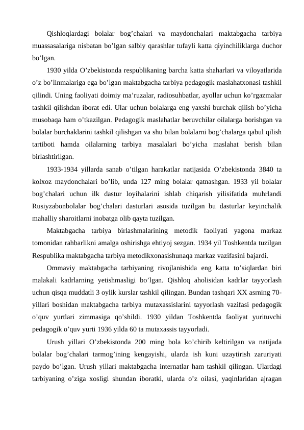 Qishloqlardagi  bolalar  bog’chalari  va  maydonchalari  maktabgacha  tarbiya
muassasalariga nisbatan bo’lgan salbiy qarashlar tufayli katta qiyinchiliklarga duchor
bo’lgan.
1930 yilda O’zbekistonda respublikaning barcha katta shaharlari va viloyatlarida
o’z bo’linmalariga ega bo’lgan maktabgacha tarbiya pedagogik maslahatxonasi tashkil
qilindi. Uning faoliyati doimiy ma’ruzalar, radiosuhbatlar, ayollar uchun ko’rgazmalar
tashkil qilishdan iborat edi. Ular uchun bolalarga eng yaxshi burchak qilish bo’yicha
musobaqa ham o’tkazilgan. Pedagogik maslahatlar beruvchilar oilalarga borishgan va
bolalar burchaklarini tashkil qilishgan va shu bilan bolalarni bog’chalarga qabul qilish
tartiboti  hamda  oilalarning  tarbiya  masalalari  bo’yicha  maslahat  berish  bilan
birlashtirilgan.
1933-1934 yillarda sanab o’tilgan harakatlar natijasida O’zbekistonda 3840 ta
kolxoz maydonchalari bo’lib, unda 127 ming bolalar qatnashgan. 1933 yil bolalar
bog’chalari  uchun  ilk  dastur  loyihalarini  ishlab  chiqarish  yilisifatida  muhrlandi
Rusiyzabonbolalar  bog’chalari dasturlari asosida  tuzilgan bu dasturlar  keyinchalik
mahalliy sharoitlarni inobatga olib qayta tuzilgan.
Maktabgacha  tarbiya  birlashmalarining  metodik  faoliyati  yagona  markaz
tomonidan rahbarlikni amalga oshirishga ehtiyoj sezgan. 1934 yil Toshkentda tuzilgan
Respublika maktabgacha tarbiya metodikxonasishunaqa markaz vazifasini bajardi.
Ommaviy  maktabgacha  tarbiyaning  rivojlanishida  eng  katta  to’siqlardan  biri
malakali  kadrlarning  yetishmasligi  bo’lgan.  Qishloq  aholisidan  kadrlar  tayyorlash
uchun qisqa muddatli 3 oylik kurslar tashkil qilingan. Bundan tashqari XX asrning 70-
yillari boshidan maktabgacha tarbiya mutaxassislarini tayyorlash vazifasi pedagogik
o’quv  yurtlari  zimmasiga  qo’shildi.  1930  yildan  Toshkentda  faoliyat  yurituvchi
pedagogik o’quv yurti 1936 yilda 60 ta mutaxassis tayyorladi.
Urush  yillari  O’zbekistonda  200  ming  bola  ko’chirib  keltirilgan  va  natijada
bolalar  bog’chalari  tarmog’ining  kengayishi,  ularda  ish  kuni  uzaytirish  zaruriyati
paydo bo’lgan. Urush yillari maktabgacha internatlar ham tashkil qilingan. Ulardagi
tarbiyaning o’ziga xosligi shundan iboratki, ularda o’z oilasi, yaqinlaridan ajragan
