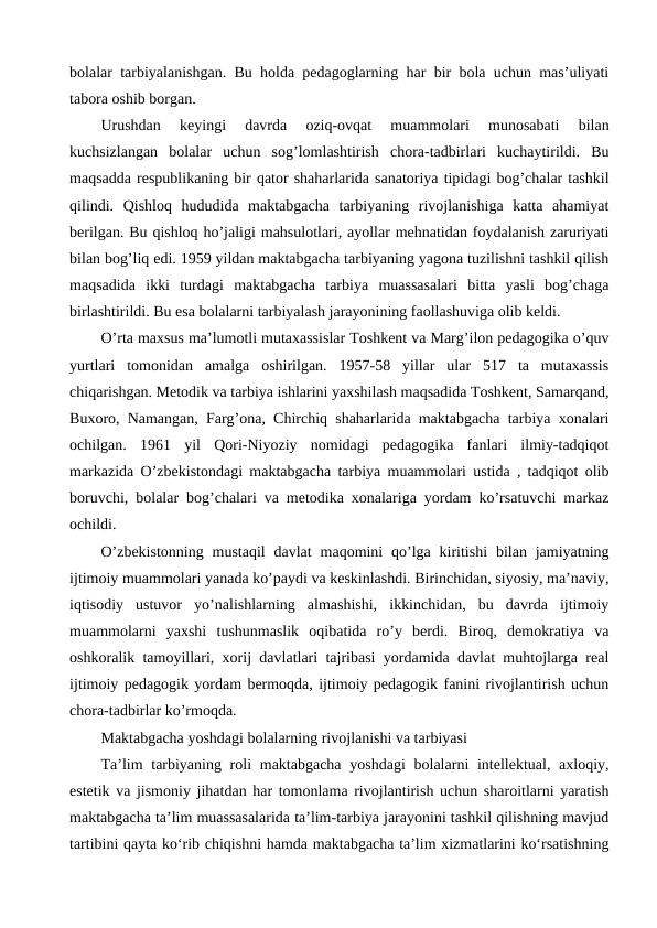 bolalar tarbiyalanishgan. Bu holda pedagoglarning har bir bola uchun mas’uliyati
tabora oshib borgan.
Urushdan  keyingi  davrda  oziq-ovqat  muammolari  munosabati  bilan
kuchsizlangan  bolalar  uchun  sog’lomlashtirish  chora-tadbirlari  kuchaytirildi.  Bu
maqsadda respublikaning bir qator shaharlarida sanatoriya tipidagi bog’chalar tashkil
qilindi.  Qishloq  hududida  maktabgacha  tarbiyaning  rivojlanishiga  katta  ahamiyat
berilgan. Bu qishloq ho’jaligi mahsulotlari, ayollar mehnatidan foydalanish zaruriyati
bilan bog’liq edi. 1959 yildan maktabgacha tarbiyaning yagona tuzilishni tashkil qilish
maqsadida  ikki  turdagi  maktabgacha  tarbiya  muassasalari  bitta  yasli  bog’chaga
birlashtirildi. Bu esa bolalarni tarbiyalash jarayonining faollashuviga olib keldi.
O’rta maxsus ma’lumotli mutaxassislar Toshkent va Marg’ilon pedagogika o’quv
yurtlari  tomonidan  amalga  oshirilgan.  1957-58  yillar  ular  517  ta  mutaxassis
chiqarishgan. Metodik va tarbiya ishlarini yaxshilash maqsadida Toshkent, Samarqand,
Buxoro, Namangan, Farg’ona, Chirchiq shaharlarida maktabgacha tarbiya xonalari
ochilgan.  1961  yil  Qori-Niyoziy  nomidagi  pedagogika  fanlari  ilmiy-tadqiqot
markazida O’zbekistondagi maktabgacha tarbiya muammolari ustida , tadqiqot olib
boruvchi, bolalar bog’chalari va metodika xonalariga yordam ko’rsatuvchi markaz
ochildi.
O’zbekistonning  mustaqil  davlat  maqomini  qo’lga  kiritishi  bilan jamiyatning
ijtimoiy muammolari yanada ko’paydi va keskinlashdi. Birinchidan, siyosiy, ma’naviy,
iqtisodiy  ustuvor  yo’nalishlarning  almashishi,  ikkinchidan,  bu  davrda  ijtimoiy
muammolarni  yaxshi  tushunmaslik  oqibatida  ro’y  berdi.  Biroq,  demokratiya  va
oshkoralik tamoyillari, xorij davlatlari tajribasi yordamida davlat muhtojlarga real
ijtimoiy pedagogik yordam bermoqda, ijtimoiy pedagogik fanini rivojlantirish uchun
chora-tadbirlar ko’rmoqda.
Maktabgacha yoshdagi bolalarning rivojlanishi va tarbiyasi
Ta’lim  tarbiyaning roli  maktabgacha  yoshdagi  bolalarni  intellektual, axloqiy,
estetik va jismoniy jihatdan har tomonlama rivojlantirish uchun sharoitlarni yaratish
maktabgacha ta’lim muassasalarida ta’lim-tarbiya jarayonini tashkil qilishning mavjud
tartibini qayta ko‘rib chiqishni hamda maktabgacha ta’lim xizmatlarini ko‘rsatishning
