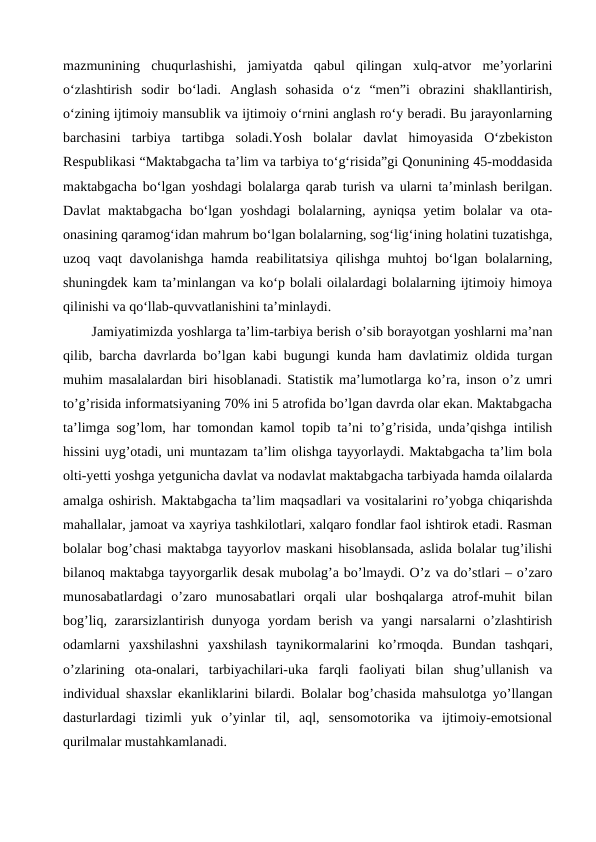 mazmunining  chuqurlashishi,  jamiyatda  qabul  qilingan  xulq-atvor  me’yorlarini
o‘zlashtirish  sodir  bo‘ladi.  Anglash  sohasida  o‘z  “men”i  obrazini  shakllantirish,
o‘zining ijtimoiy mansublik va ijtimoiy o‘rnini anglash ro‘y beradi. Bu jarayonlarning
barchasini  tarbiya  tartibga  soladi.Yosh  bolalar  davlat  himoyasida  O‘zbekiston
Respublikasi “Maktabgacha ta’lim va tarbiya to‘g‘risida”gi Qonunining 45-moddasida
maktabgacha bo‘lgan yoshdagi bolalarga qarab turish va ularni ta’minlash berilgan.
Davlat  maktabgacha  bo‘lgan yoshdagi  bolalarning, ayniqsa yetim  bolalar  va ota-
onasining qaramog‘idan mahrum bo‘lgan bolalarning, sog‘lig‘ining holatini tuzatishga,
uzoq vaqt  davolanishga hamda reabilitatsiya qilishga muhtoj bo‘lgan bolalarning,
shuningdek kam ta’minlangan va ko‘p bolali oilalardagi bolalarning ijtimoiy himoya
qilinishi va qo‘llab-quvvatlanishini ta’minlaydi.
Jamiyatimizda yoshlarga ta’lim-tarbiya berish o’sib borayotgan yoshlarni ma’nan
qilib, barcha davrlarda bo’lgan kabi bugungi kunda ham davlatimiz oldida turgan
muhim masalalardan biri hisoblanadi. Statistik ma’lumotlarga ko’ra, inson o’z umri
to’g’risida informatsiyaning 70% ini 5 atrofida bo’lgan davrda olar ekan. Maktabgacha
ta’limga sog’lom, har tomondan kamol topib ta’ni to’g’risida, unda’qishga intilish
hissini uyg’otadi, uni muntazam ta’lim olishga tayyorlaydi. Maktabgacha ta’lim bola
olti-yetti yoshga yetgunicha davlat va nodavlat maktabgacha tarbiyada hamda oilalarda
amalga oshirish. Maktabgacha ta’lim maqsadlari va vositalarini ro’yobga chiqarishda
mahallalar, jamoat va xayriya tashkilotlari, xalqaro fondlar faol ishtirok etadi. Rasman
bolalar bog’chasi maktabga tayyorlov maskani hisoblansada, aslida bolalar tug’ilishi
bilanoq maktabga tayyorgarlik desak mubolag’a bo’lmaydi. O’z va do’stlari – o’zaro
munosabatlardagi  o’zaro  munosabatlari  orqali  ular  boshqalarga  atrof-muhit  bilan
bog’liq,  zararsizlantirish  dunyoga  yordam  berish  va  yangi  narsalarni  o’zlashtirish
odamlarni  yaxshilashni  yaxshilash  taynikormalarini  ko’rmoqda.  Bundan  tashqari,
o’zlarining  ota-onalari,  tarbiyachilari-uka  farqli  faoliyati  bilan  shug’ullanish  va
individual shaxslar ekanliklarini bilardi. Bolalar bog’chasida mahsulotga yo’llangan
dasturlardagi  tizimli  yuk  o’yinlar  til,  aql,  sensomotorika  va  ijtimoiy-emotsional
qurilmalar mustahkamlanadi.
