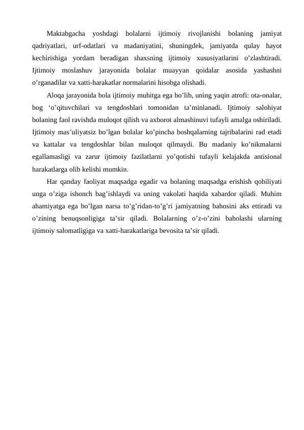 Maktabgacha  yoshdagi  bolalarni  ijtimoiy  rivojlanishi  bolaning  jamiyat
qadriyatlari,  urf-odatlari  va  madaniyatini,  shuningdek,  jamiyatda  qulay  hayot
kechirishiga  yordam  beradigan  shaxsning  ijtimoiy  xususiyatlarini  o’zlashtiradi.
Ijtimoiy  moslashuv  jarayonida  bolalar  muayyan  qoidalar  asosida  yashashni
o’rganadilar va xatti-harakatlar normalarini hisobga olishadi.
Aloqa jarayonida bola ijtimoiy muhitga ega bo’lib, uning yaqin atrofi: ota-onalar,
bog  ‘o’qituvchilari  va  tengdoshlari  tomonidan  ta’minlanadi.  Ijtimoiy  salohiyat
bolaning faol ravishda muloqot qilish va axborot almashinuvi tufayli amalga oshiriladi.
Ijtimoiy mas’uliyatsiz bo’lgan bolalar ko’pincha boshqalarning tajribalarini rad etadi
va  kattalar  va  tengdoshlar  bilan  muloqot  qilmaydi.  Bu  madaniy  ko’nikmalarni
egallamasligi  va  zarur  ijtimoiy  fazilatlarni  yo’qotishi  tufayli  kelajakda  antisional
harakatlarga olib kelishi mumkin.
Har qanday faoliyat maqsadga egadir va bolaning maqsadga erishish qobiliyati
unga o’ziga ishonch bag’ishlaydi va uning vakolati haqida xabardor qiladi. Muhim
ahamiyatga ega bo’lgan narsa to’g’ridan-to’g’ri jamiyatning bahosini aks ettiradi va
o’zining  benuqsonligiga  ta’sir  qiladi.  Bolalarning  o’z-o’zini  baholashi  ularning
ijtimoiy salomatligiga va xatti-harakatlariga bevosita ta’sir qiladi.
