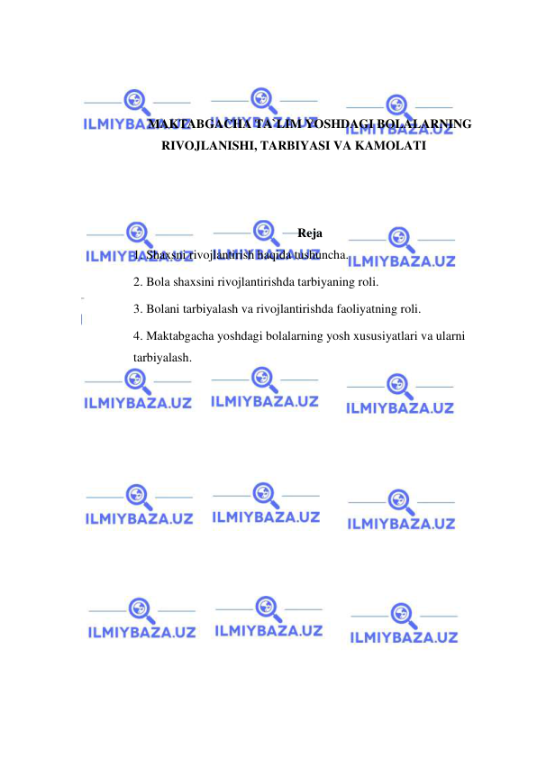  
 
 
 
 
MAKTABGACHA TA`LIM YOSHDAGI BOLALARNING 
RIVOJLANISHI, TARBIYASI VA KAMOLATI 
 
 
 
Reja 
1. Shaxsni rivojlantirish haqida tushuncha.  
2. Bola shaxsini rivojlantirishda tarbiyaning roli.  
3. Bolani tarbiyalash va rivojlantirishda faoliyatning roli.  
4. Maktabgacha yoshdagi bolalarning yosh xususiyatlari va ularni 
tarbiyalash. 
 
 
 
 
 
 
 
 
 
 
 
 
 
 
 
