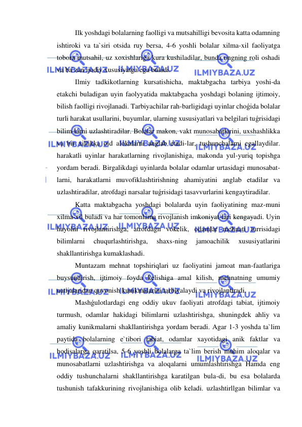  
 
Ilk yoshdagi bolalarning faolligi va mutsahilligi bevosita katta odamning 
ishtiroki va ta`siri otsida ruy bersa, 4-6 yoshli bolalar xilma-xil faoliyatga 
tobora mutsahil, uz xoxishlariga kura kushiladilar, bunda ongning roli oshadi 
va ba`zan ijodiy xususiyatga ega buladi. 
Ilmiy tadkikotlarning kursatishicha, maktabgacha tarbiya yoshi-da 
etakchi buladigan uyin faolyyatida maktabgacha yoshdagi bolaning ijtimoiy, 
bilish faolligi rivojlanadi. Tarbiyachilar rah-barligidagi uyinlar choǵida bolalar 
turli harakat usullarini, buyumlar, ularning xususiyatlari va belgilari tuǵrisidagi 
bilim-larni uzlashtiradilar. Bolalar makon, vakt munosabatlarini, uxshashlikka 
va bir xillikka oid alokalarni anglab etadi-lar, tushunchalarni egallaydilar. 
harakatli uyinlar harakatlarning rivojlanishiga, makonda yul-yuriq topishga 
yordam beradi. Birgalikdagi uyinlarda bolalar odamlar urtasidagi munosabat-
larni, harakatlarni muvofiklashtirishning ahamiyatini anglab etadilar va 
uzlashtiradilar, atrofdagi narsalar tuǵrisidagi tasavvurlarini kengaytiradilar. 
Katta maktabgacha yoshdagi bolalarda uyin faoliyatining maz-muni 
xilma-xil buladi va har tomonlama rivojlanish imkoniyat-lari kengayadi. Uyin 
hayolni rivojlantirishga, atrofdagn vokelik, odamlar mehnati turrisidagi 
bilimlarni 
chuqurlashtirishga, 
shaxs-ning 
jamoachilik 
xususiyatlarini 
shakllantirishga kumaklashadi. 
Muntazam mehnat topshiriqlari uz faoliyatini jamoat man-faatlariga 
buysundirish, ijtimoiy foyda kelishiga amal kilish, mehnatning umumiy 
natijalaridan quvonish kunikmalarini tarbiyalaydi va rivojlantiradi. 
Mashǵulotlardagi eng oddiy ukuv faoliyati atrofdagi tabiat, ijtimoiy 
turmush, odamlar hakidagi bilimlarni uzlashtirishga, shuningdek ahliy va 
amaliy kunikmalarni shakllantirishga yordam beradi. Agar 1-3 yoshda ta`lim 
paytida bolalarning e`tibori tabiat, odamlar xayotidagi anik faktlar va 
hodisalarga qaratilsa, 5-6 yoshli bolalarga ta`lim berish muhim aloqalar va 
munosabatlarni uzlashtirishga va aloqalarni umumlashtirishga Hamda eng 
oddiy tushunchalarni shakllantirishga karatilgan bula-di, bu esa bolalarda 
tushunish tafakkurining rivojlanishiga olib keladi. uzlashtirllgan bilimlar va 
