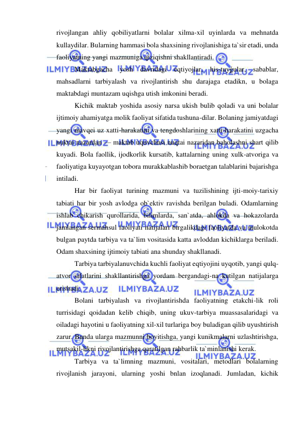  
 
rivojlangan ahliy qobiliyatlarni bolalar xilma-xil uyinlarda va mehnatda 
kullaydilar. Bularning hammasi bola shaxsining rivojlanishiga ta`sir etadi, unda 
faoliyatning yangi mazmuniga qiziqishni shakllantiradi. 
Maktabgacha yosh davridagi eqtiyojlar, his-tuyǵular, sabablar, 
mahsadlarni tarbiyalash va rivojlantirish shu darajaga etadikn, u bolaga 
maktabdagi muntazam uqishga utish imkonini beradi. 
Kichik maktab yoshida asosiy narsa ukish bulib qoladi va uni bolalar 
ijtimoiy ahamiyatga molik faoliyat sifatida tushuna-dilar. Bolaning jamiyatdagi 
yangi mavqei uz xatti-harakatini va tengdoshlarining xatti-harakatini uzgacha 
nuktai nazardan — maktab uquvchnsi nuqtai nazaridan baholashni shart qilib 
kuyadi. Bola faollik, ijodkorlik kursatib, kattalarning uning xulk-atvoriga va 
faoliyatiga kuyayotgan tobora murakkablashib boraetgan talablarini bajarishga 
intiladi. 
Har bir faoliyat turining mazmuni va tuzilishining ijti-moiy-tarixiy 
tabiati har bir yosh avlodga ob`ektiv ravishda berilgan buladi. Odamlarning 
ishlab chikarish qurollarida, bilimlarda, san`atda, ahlokda va hokazolarda 
jamlangan sermahsul faoliyati natijalari birgalikdagi faoliyatda va mulokotda 
bulgan paytda tarbiya va ta`lim vositasida katta avloddan kichiklarga beriladi. 
Odam shaxsining ijtimoiy tabiati ana shunday shakllanadi. 
Tarbiya tarbiyalanuvchida kuchli faoliyat eqtiyojini uyqotib, yangi qulq-
atvor sifatlarini shakllantirishga yordam bergandagi-na kutilgan natijalarga 
erishadi. 
Bolani tarbiyalash va rivojlantirishda faoliyatning etakchi-lik roli 
turrisidagi qoidadan kelib chiqib, uning ukuv-tarbiya muassasalaridagi va 
oiladagi hayotini u faoliyatning xil-xil turlariga boy buladigan qilib uyushtirish 
zarur. Bunda ularga mazmunni boyitishga, yangi kunikmalarni uzlashtirishga, 
mutsakil-likni rivojlantirishga qaratilgan rahbarlik ta`minlanishi kerak. 
Tarbiya va ta`limning mazmuni, vositalari, metodlari bolalarning 
rivojlanish jarayoni, ularning yoshi bnlan izoqlanadi. Jumladan, kichik 
