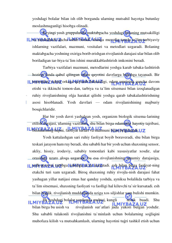  
 
yoshdagi bolalar bilan ish olib borganda ularning mutsahil hayotga butunlay 
moslashmaganligi hisobga olinadi. 
Keyingi yosh gruppalarida maktabgacha yoshdagi bolaning mutsakilligi 
va moslashishi ancha oshib boradi, shunga muvofiq tarzda ta`lim-tarbiyaviy 
ishlarning vazifalari, mazmuni, vositalari va metodlari uzgaradi. Bolaning 
maktabgacha yoshning oxiriga borib erishgan rivojlanish darajasi ular bilan olib 
boriladigan tar-biya-ta`lim ishini murakkablashtirish imkonini beradi. 
Tarbiya vazifalari mazmuni, metodlarini yoshga karab tabaka-lashtirish 
hozirgi fanda qabul qilingan odam qayotini davrlarga bulishga tayanadi. Bir 
tomondan, vahtni orkaga qaytarib bulmasligi, odam umrining qancha davom 
etishi va ikkinchi tomon-dan, tarbiya va ta`lim sitsemasi bilan izoqlanadigan 
ruhiy rivojlanishning olǵa harakat qilishi yoshga qarab tabakalashtirishning 
asosi hisoblanadi. Yosh davrlari — odam rivojlanishining majburiy 
bosqichlaridir. 
Har bir yosh davri yashalgan yosh, organizm biologik sitsema-larining 
etilish darajasi, ularning vazifalari, shu bilan birga odamning hayotiy tajribasi, 
bilimlarining hajmi, faoliyat turlari va mazmuni bilan belgilanadi. 
Yosh kattalashgan sari ruhiy faoliyat boyib boraveradi, shu bilan birga 
teskari jarayon ham ruy beradi, shu sababli har bir yosh uchun shaxsning sensor, 
akliy, hissiy, irodaviy, sababiy tomonlari kabi xususiyatlar xosdir, ular 
orasidagi uzaro aloqa uzgaradi, bu esa rivojlanishning umumiy darajasiga, 
xulk-atvor-ni tartibga solishga ta`sir kursatadi. esh bilan birga faoliyat-ning 
etakchi turi xam uzgaradi. Biroq shaxsning ruhiy rivojla-nish darajasi fahat 
yashagan yillar natijasi emas har qanday yoshda, ayniksa bolalikda tarbiya va 
ta`lim sitsemasi, shaxsning faoliyati va faolligi hal kiluvchi ta`sir kursatadi. esh 
bilan boǵlik. rivojlanish muddatlarida uziga xos siljishlar xam bulishi mumkin. 
Ilk yoshdagi bolalar yordamga muhtoj, kungli  
nozik buadi. Shu 
bilan birga bu usish va  
rivojlanish sur`atlari juda yukori bulgan yoshdir. 
Shu sababli tulakonli rivojlanishni ta`minlash uchun bolalarning soǵliqini 
muhofaza kilish va mutsahkamlash, ularning hayotini tuǵri tashkil etish uchun 
