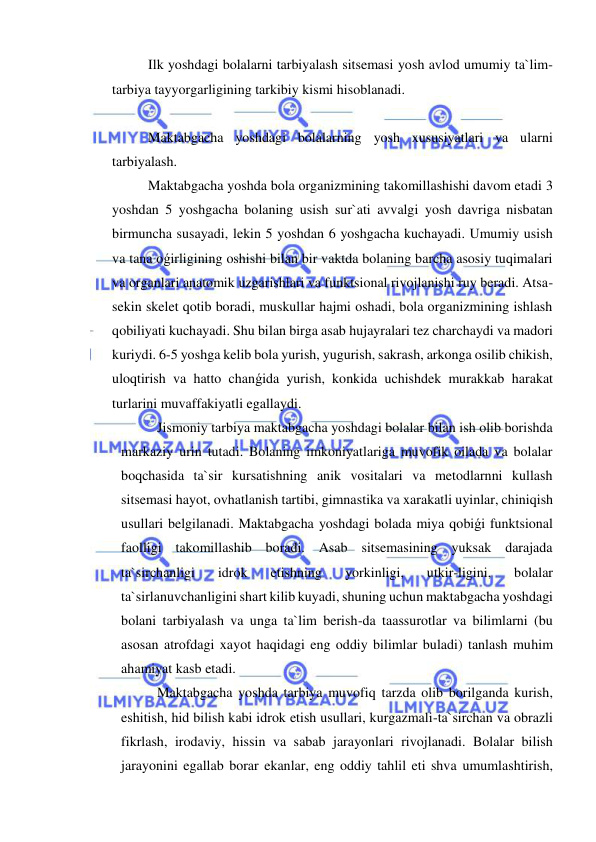  
 
Ilk yoshdagi bolalarni tarbiyalash sitsemasi yosh avlod umumiy ta`lim-
tarbiya tayyorgarligining tarkibiy kismi hisoblanadi. 
 
Maktabgacha yoshdagi bolalarning yosh xususiyatlari va ularni 
tarbiyalash. 
Maktabgacha yoshda bola organizmining takomillashishi davom etadi 3 
yoshdan 5 yoshgacha bolaning usish sur`ati avvalgi yosh davriga nisbatan 
birmuncha susayadi, lekin 5 yoshdan 6 yoshgacha kuchayadi. Umumiy usish 
va tana oǵirligining oshishi bilan bir vaktda bolaning barcha asosiy tuqimalari 
va organlari anatomik uzgarishlari va funktsional rivojlanishi ruy beradi. Atsa-
sekin skelet qotib boradi, muskullar hajmi oshadi, bola organizmining ishlash 
qobiliyati kuchayadi. Shu bilan birga asab hujayralari tez charchaydi va madori 
kuriydi. 6-5 yoshga kelib bola yurish, yugurish, sakrash, arkonga osilib chikish, 
uloqtirish va hatto chanǵida yurish, konkida uchishdek murakkab harakat 
turlarini muvaffakiyatli egallaydi. 
Jismoniy tarbiya maktabgacha yoshdagi bolalar bilan ish olib borishda 
markaziy urin tutadi. Bolaning imkoniyatlariga muvofik oilada va bolalar 
boqchasida ta`sir kursatishning anik vositalari va metodlarnni kullash 
sitsemasi hayot, ovhatlanish tartibi, gimnastika va xarakatli uyinlar, chiniqish 
usullari belgilanadi. Maktabgacha yoshdagi bolada miya qobiǵi funktsional 
faolligi takomillashib boradi. Asab sitsemasining yuksak darajada 
ta`sirchanligi 
idrok 
etishning 
yorkinligi, 
utkir-ligini, 
bolalar 
ta`sirlanuvchanligini shart kilib kuyadi, shuning uchun maktabgacha yoshdagi 
bolani tarbiyalash va unga ta`lim berish-da taassurotlar va bilimlarni (bu 
asosan atrofdagi xayot haqidagi eng oddiy bilimlar buladi) tanlash muhim 
ahamiyat kasb etadi. 
Maktabgacha yoshda tarbiya muvofiq tarzda olib borilganda kurish, 
eshitish, hid bilish kabi idrok etish usullari, kurgazmali-ta`sirchan va obrazli 
fikrlash, irodaviy, hissin va sabab jarayonlari rivojlanadi. Bolalar bilish 
jarayonini egallab borar ekanlar, eng oddiy tahlil eti shva umumlashtirish, 
