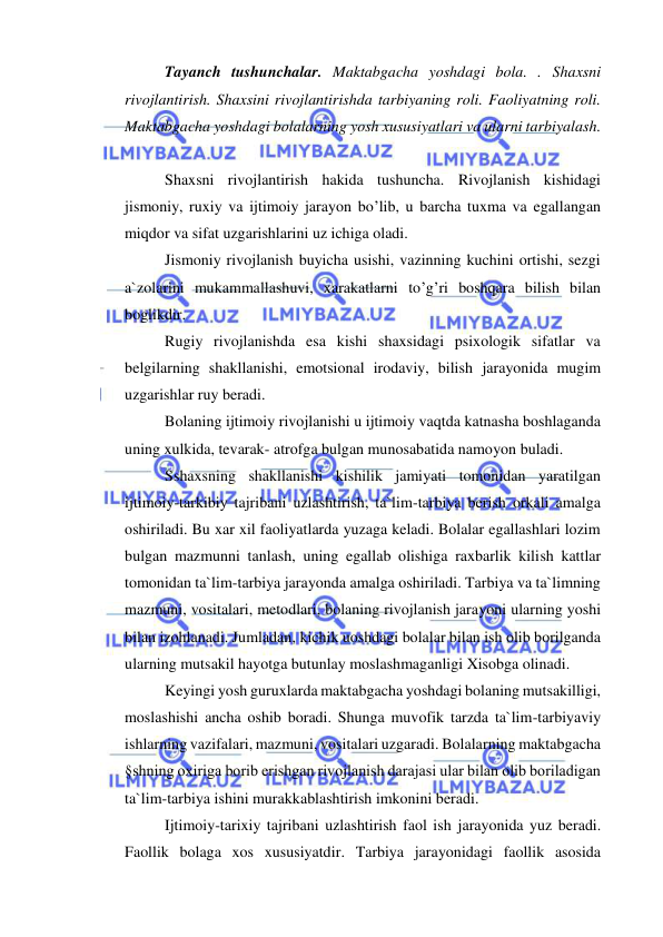  
 
Tayanch tushunchalar. Maktabgacha yoshdagi bola. . Shaxsni 
rivojlantirish. Shaxsini rivojlantirishda tarbiyaning roli. Faoliyatning roli. 
Maktabgacha yoshdagi bolalarning yosh xususiyatlari va ularni tarbiyalash. 
 
Shaxsni rivojlantirish hakida tushuncha. Rivojlanish kishidagi 
jismoniy, ruxiy va ijtimoiy jarayon bo’lib, u barcha tuxma va egallangan 
miqdor va sifat uzgarishlarini uz ichiga oladi. 
Jismoniy rivojlanish buyicha usishi, vazinning kuchini ortishi, sezgi 
a`zolarini mukammallashuvi, xarakatlarni to’g’ri boshqara bilish bilan 
boglikdir. 
Rugiy rivojlanishda esa kishi shaxsidagi psixologik sifatlar va 
belgilarning shakllanishi, emotsional irodaviy, bilish jarayonida mugim 
uzgarishlar ruy beradi. 
Bolaning ijtimoiy rivojlanishi u ijtimoiy vaqtda katnasha boshlaganda 
uning xulkida, tevarak- atrofga bulgan munosabatida namoyon buladi. 
Sshaxsning shakllanishi kishilik jamiyati tomonidan yaratilgan 
ijtimoiy-tarkibiy tajribani uzlashtirish, ta`lim-tarbiya berish orkali amalga 
oshiriladi. Bu xar xil faoliyatlarda yuzaga keladi. Bolalar egallashlari lozim 
bulgan mazmunni tanlash, uning egallab olishiga raxbarlik kilish kattlar 
tomonidan ta`lim-tarbiya jarayonda amalga oshiriladi. Tarbiya va ta`limning 
mazmuni, vositalari, metodlari, bolaning rivojlanish jarayoni ularning yoshi 
bilan izohlanadi. Jumladan, kichik uoshdagi bolalar bilan ish olib borilganda 
ularning mutsakil hayotga butunlay moslashmaganligi Xisobga olinadi. 
Keyingi yosh guruxlarda maktabgacha yoshdagi bolaning mutsakilligi, 
moslashishi ancha oshib boradi. Shunga muvofik tarzda ta`lim-tarbiyaviy 
ishlarning vazifalari, mazmuni, vositalari uzgaradi. Bolalarning maktabgacha 
§shning oxiriga borib erishgan rivojlanish darajasi ular bilan olib boriladigan 
ta`lim-tarbiya ishini murakkablashtirish imkonini beradi. 
Ijtimoiy-tarixiy tajribani uzlashtirish faol ish jarayonida yuz beradi. 
Faollik bolaga xos xususiyatdir. Tarbiya jarayonidagi faollik asosida 
