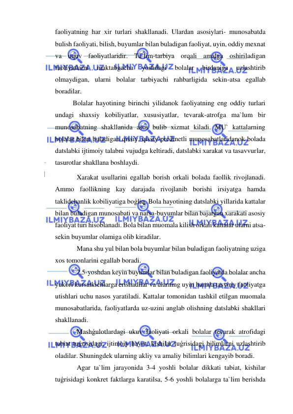  
 
faoliyatning har xir turlari shakllanadi. Ulardan asosiylari- munosabatda 
bulish faoliyati, bilish, buyumlar bilan buladigan faoliyat, uyin, oddiy mexnat 
va uquv faoliyatlaridir. Ta`lim-tarbiya orqali amalga oshiriladigan 
faoliyatlarni 
maktabgacha 
yoshdagi 
bolalar 
birdaniga 
uzlashtirib 
olmaydigan, ularni bolalar tarbiyachi rahbarligida sekin-atsa egallab 
boradilar. 
Bolalar hayotining birinchi yilidanok faoliyatning eng oddiy turlari 
undagi shaxsiy kobiliyatlar, xususiyatlar, tevarak-atrofga ma`lum bir 
munosabatning shakllanida asos bulib xizmat kiladi. MU` kattalarning 
bolalar bilan buladigan qissiy, qissiy-predmetli munosabatlaridanok bolada 
datslabki ijtimoiy talabni vujudga keltiradi, datslabki xarakat va tasavvurlar, 
tasurotlar shakllana boshlaydi. 
 Xarakat usullarini egallab borish orkali bolada faollik rivojlanadi. 
Ammo faollikning kay darajada rivojlanib borishi irsiyatga hamda 
taklidchanlik kobiliyatiga boǵliq. Bola hayotining datslabki yillarida kattalar 
bilan buladigan munosabati va narsa-buyumlar bilan bajargan xarakati asosiy 
faoliyat turi hisoblanadi. Bola bilan muomala kilish orkali kattalar ularni atsa-
sekin buyumlar olamiga olib kiradilar. 
 Mana shu yul bilan bola buyumlar bilan buladigan faoliyatning uziga 
xos tomonlarini egallab boradi. 
 2,5-yoshdan keyin buyumlar bilan buladigan faoliyatda bolalar ancha 
yukori kursatkichlarga erishadilar va ularning uyin hamda tasviriy faoliyatga 
utishlari uchu nasos yaratiladi. Kattalar tomonidan tashkil etilgan muomala 
munosabatlarida, faoliyatlarda uz-uzini anglab olishning datslabki shakllari 
shakllanadi. 
 Mashǵulotlardagi ukuv faoliyati orkali bolalar tevarak atrofidagi 
tabiat tuǵrisidagi, ijtimoiy hayot, kishilar tuǵrisidagi bilimlarni uzlashtirib 
oladilar. Shuningdek ularning akliy va amaliy bilimlari kengayib boradi. 
 Agar ta`lim jarayonida 3-4 yoshli bolalar dikkati tabiat, kishilar 
tuǵrisidagi konkret faktlarga karatilsa, 5-6 yoshli bolalarga ta`lim berishda 
