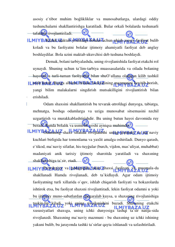  
 
asosiy e`tibor muhim boǵlikliklar va munosabatlarga, ulardagi oddiy 
tushunchalarni shakllantirishga karatiladi. Bular orkali bolalarda tushunarli 
tafakkur rivojlantiriladi. 
 Kichik maktab yoshidagi bolalar uchun ukish asosiy faoliyat bulib 
koladi va bu faoliyatni bolalar ijtimoiy ahamiyatli faoliyat deb anglay 
boshlaydilar. Bola uzini maktab ukuvchisi deb tushuna boshlaydi. 
 Demak, bolani tarbiyalashda, uning rivojlanishida faoliyat etakchi rol 
uynaydi. Shuning uchun ta`lim-tarbiya muassasalarida va oilada bolaning 
hayotini u turli-tuman faoliyatlar bilan shuO`ullana oladigan kilib tashkil 
etish kerak. Bunga albatta, bolalar faoliyatining mazmunini boyitib borish, 
yangi bilim malakalarni singdirish mutsakilligini rivojlantirish bilan 
erishiladi. 
Odam shaxsini shakllantirish bu tevarak-atrofdagi dunyoga, tabiatga, 
mehnatga, boshqa odamlarga va uziga munosabat sitsemasini nzchil 
uzgartirish va murakkablashtirishdir. Bu uning butun hayoi davomida ruy 
beradi. Bunda bolalik va usmirlik yoshi ayniqsa muhimdir. 
Odamning shaxs sifatida rivojlanishi uning jismoniy va ma`naviy 
kuchlari birligida har tomonlama va yaxlit amalga oshiriladi. Dunyo qarash, 
e`tikod, ma`naviy sifatlar, his-tuyǵular (burch, vijdon, mas`uliyat, muhabbat) 
madaniyati anik tarixiy ijtimoiy sharoitda yaratiladi va shaxsning 
shakllanishiga ta`sir, etadi. 
Psixolrgiya va pedagogika odan shaxsi faoliyati va muomala-da 
shakllanadi Hamda rivojlanadi, deb ta`kidlaydi. Agar odam ijtimoiy 
faoliyatning turli xillarida o`quv, ishlab chiqarish faoliyati va hokazolarda 
ishtirok etsa, bu faoliyat shaxsni rivojlantiradi, lekin faoliyat odamni u yoki 
bu ijtimoiy muno-sabatlardan chegaralab kuysa, u shaxsning rivojlanishiga 
tuskin-lin kiladi, yoki uning rivojlanishini buzadi. Shaxsning etakchi 
xususiyatlari shaxsga, uning ichki dunyosiga tashqi ta`sir natija-sida 
rivojlanzdi. Shaxsning ma`naviy mazmuni - bu shaxsning uz ichki ishining 
yakuni bulib, bu jarayonda tashki ta`sirlar qayta ishlanadi va uzlashtiriladi. 
