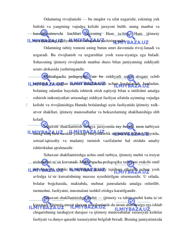  
 
Odamning rivojlanishi — bu miqdor va sifat uzgarishi, eskining yuk 
bulishi va yangining vujudga kelishi jarayoni bulib, uning manbai va 
harakatlantiruvchi kuchlari shaxsning Ham ta-biiy, Ham ijtimoiy 
tomonlarining ziddiyatli uzaro aloqasida yashiringandir. 
Odamning tabiiy tomoni uning butun umri davomida rivoj-lanadi va 
uzgaradi. Bu rivojlanish va uzgarishlar yosh xusu-siyatiga ega buladi. 
Sshaxsning ijtimoiy rivojlanish manbai shaxs bilan jamiyatning ziddiyatli 
uzaro alokasida yashiringandir. 
Maktabgacha pedagogika fani bu ziddiyatli uzaro aloqani ochib 
tashlaydi va ulardan shaxsni shakllantirish uchun foydalanadi. Jumladan, 
bolaning odamlar hayotida ishtirok etish eqtiyoji bilan u intilishni amalga 
oshirish imkoniyatlari urtasndagi ziddiyat faoliyat sifatida uyinning vujudga 
kelishi va rivojlanishiga Hamda bolalardagi uyin faoliyatida ijtimoiy xulk-
atvor shakllari, ijtimoiy munosabatlar va hokazolarning shakllanishiga olib 
keladi.  
Sshaxsni shakllantirish tarbiya jarayonida ruy beradi, nson tarbiyasi 
uning xalq baxt-saodati yulidagi bunyodkorlik mehnatida, ijtimoiy hayotda, 
sotsial-iqtisodiy va madaniy turmish vazifalarini hal etishda amaliy 
ishtirokidan ajralmasdir. 
Sshaxsni shakllantirishga uchta omil tarbiya, ijtimoiy muhit va irsiyat 
nishonalari ta`sir kursatadi. Maktabgacha pedagogika tarbiyani etakchi omil 
deb karaydi, chunki bu tuplangan ijtimoiy tajribani etkazish uchun yosh 
avlodga ta`sir kursatishning maxsus uyushtirilgan sitsemasidir. U oilada, 
bolalar boǵchasida, maktabda, mehnat jamoalarida amalga oshirilib, 
turmushni, faoliyatni, muomalani tashkil etishga karatilgandir. 
Sshaxsni shakllantirishga muhit — ijtimoiy va tabiiy muhit katta ta`sir 
kursatadi. Ijtimoiy muxit shaxsni rivojlantirish-da utsun ahamiyatga ega ishlab 
chiqarishning tarahqiyot darajasi va ijtimoiy munosabatlar xususiyati kishilar 
faoliyati va dunyo qarashi xususiyatini belgilab beradi. Bizning jamiyatimizda 
