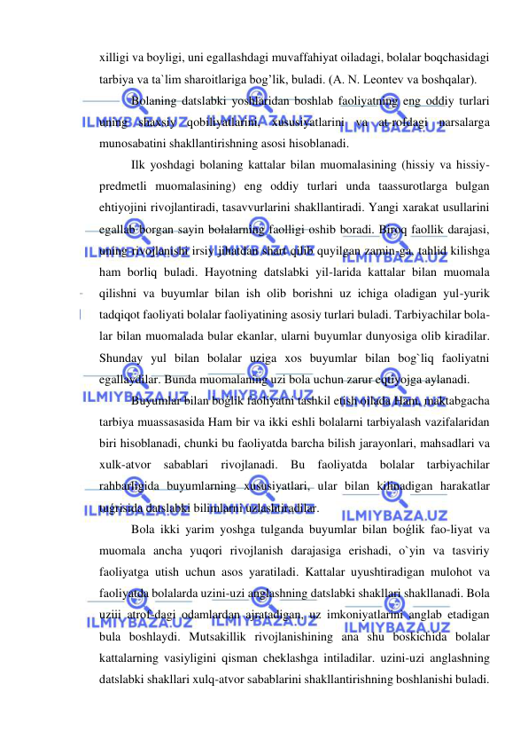  
 
xilligi va boyligi, uni egallashdagi muvaffahiyat oiladagi, bolalar boqchasidagi 
tarbiya va ta`lim sharoitlariga bog’lik, buladi. (A. N. Leontev va boshqalar). 
Bolaning datslabki yoshlaridan boshlab faoliyatning eng oddiy turlari 
uning shaxsiy qobiliyatlarini, xususiyatlarini va at-rofdagi narsalarga 
munosabatini shakllantirishning asosi hisoblanadi. 
Ilk yoshdagi bolaning kattalar bilan muomalasining (hissiy va hissiy-
predmetli muomalasining) eng oddiy turlari unda taassurotlarga bulgan 
ehtiyojini rivojlantiradi, tasavvurlarini shakllantiradi. Yangi xarakat usullarini 
egallab borgan sayin bolalarning faolligi oshib boradi. Biroq faollik darajasi, 
uning rivojlanishi irsiy jihatdan shart qilib quyilgan zamin-ga, tahlid kilishga 
ham borliq buladi. Hayotning datslabki yil-larida kattalar bilan muomala 
qilishni va buyumlar bilan ish olib borishni uz ichiga oladigan yul-yurik 
tadqiqot faoliyati bolalar faoliyatining asosiy turlari buladi. Tarbiyachilar bola-
lar bilan muomalada bular ekanlar, ularni buyumlar dunyosiga olib kiradilar. 
Shunday yul bilan bolalar uziga xos buyumlar bilan bog`liq faoliyatni 
egallaydilar. Bunda muomalaning uzi bola uchun zarur eqtiyojga aylanadi. 
Buyumlar bilan boǵlik faoliyatni tashkil etish oilada Ham, maktabgacha 
tarbiya muassasasida Ham bir va ikki eshli bolalarni tarbiyalash vazifalaridan 
biri hisoblanadi, chunki bu faoliyatda barcha bilish jarayonlari, mahsadlari va 
xulk-atvor sabablari rivojlanadi. Bu faoliyatda bolalar tarbiyachilar 
rahbarligida buyumlarning xususiyatlari, ular bilan kilinadigan harakatlar 
tuǵrisida datslabki bilimlarni uzlashtiradilar. 
Bola ikki yarim yoshga tulganda buyumlar bilan boǵlik fao-liyat va 
muomala ancha yuqori rivojlanish darajasiga erishadi, o`yin va tasviriy 
faoliyatga utish uchun asos yaratiladi. Kattalar uyushtiradigan mulohot va 
faoliyatda bolalarda uzini-uzi anglashning datslabki shakllari shakllanadi. Bola 
uziii atrof-dagi odamlardan ajratadigan, uz imkoniyatlarini anglab etadigan 
bula boshlaydi. Mutsakillik rivojlanishining ana shu boskichida bolalar 
kattalarning vasiyligini qisman cheklashga intiladilar. uzini-uzi anglashning 
datslabki shakllari xulq-atvor sabablarini shakllantirishning boshlanishi buladi. 
