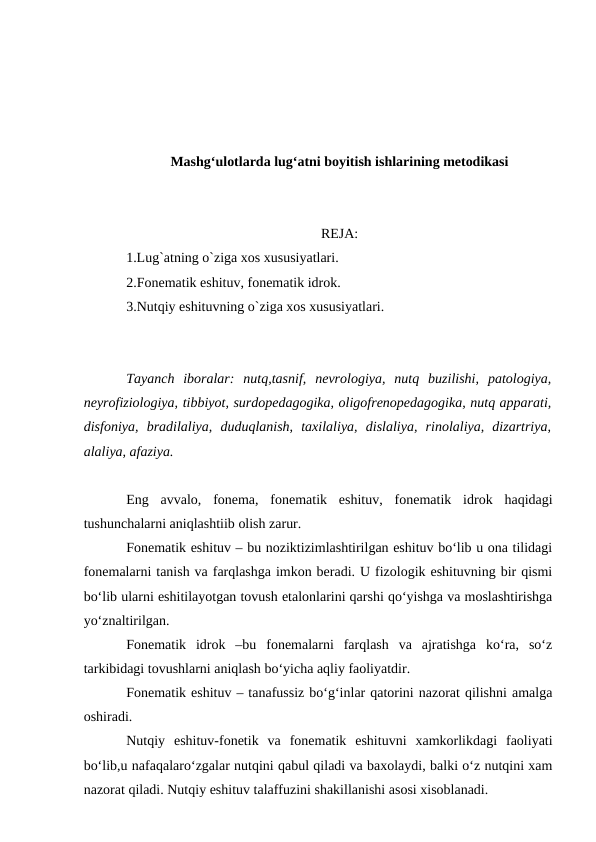 Mashg‘ulotlarda lug‘atni boyitish ishlarining metodikasi
REJA:
1.Lug`atning o`ziga xos xususiyatlari.
2.Fonematik eshituv, fonematik idrok.
3.Nutqiy eshituvning o`ziga xos xususiyatlari.
Tayanch  iboralar:  nutq,tasnif,  nevrologiya,  nutq  buzilishi,  patologiya,
neyrofiziologiya, tibbiyot, surdopedagogika, oligofrenopedagogika, nutq apparati,
disfoniya,  bradilaliya,  duduqlanish,  taxilaliya,  dislaliya,  rinolaliya,  dizartriya,
alaliya, afaziya.
Eng  avvalo,  fonema,  fonematik  eshituv,  fonematik  idrok  haqidagi
tushunchalarni aniqlashtiib olish zarur.
Fonematik eshituv – bu noziktizimlashtirilgan eshituv bо‘lib u ona tilidagi
fonemalarni tanish va farqlashga imkon beradi. U fizologik eshituvning bir qismi
bо‘lib ularni eshitilayotgan tovush etalonlarini qarshi qо‘yishga va moslashtirishga
yо‘znaltirilgan.
Fonematik  idrok  –bu  fonemalarni  farqlash  va  ajratishga  kо‘ra,  sо‘z
tarkibidagi tovushlarni aniqlash bо‘yicha aqliy faoliyatdir.
Fonematik eshituv – tanafussiz bо‘g‘inlar qatorini nazorat qilishni amalga
oshiradi.
Nutqiy  eshituv-fonetik  va  fonematik  eshituvni  xamkorlikdagi  faoliyati
bо‘lib,u nafaqalarо‘zgalar nutqini qabul qiladi va baxolaydi, balki о‘z nutqini xam
nazorat qiladi. Nutqiy eshituv talaffuzini shakillanishi asosi xisoblanadi.
