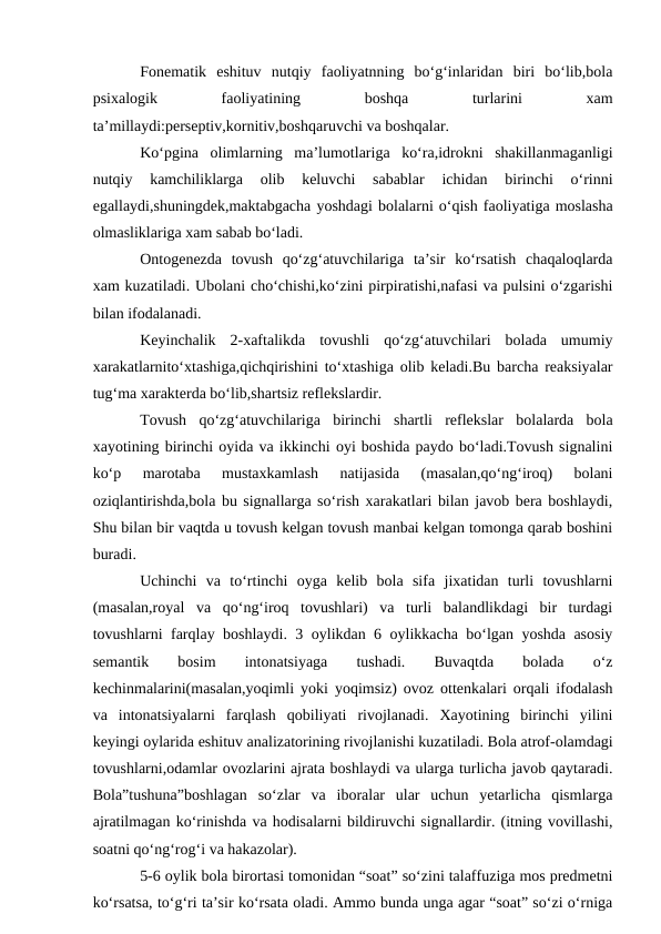 Fonematik  eshituv  nutqiy  faoliyatnning  bо‘g‘inlaridan  biri  bо‘lib,bola
psixalogik
 
faoliyatining
 
boshqa
 
turlarini
 
xam
ta’millaydi:perseptiv,kornitiv,boshqaruvchi va boshqalar.
Kо‘pgina  olimlarning  ma’lumotlariga  kо‘ra,idrokni  shakillanmaganligi
nutqiy  kamchiliklarga  olib  keluvchi  sabablar  ichidan  birinchi  о‘rinni
egallaydi,shuningdek,maktabgacha yoshdagi bolalarni о‘qish faoliyatiga moslasha
olmasliklariga xam sabab bо‘ladi.
Ontogenezda  tovush  qо‘zg‘atuvchilariga  ta’sir  kо‘rsatish  chaqaloqlarda
xam kuzatiladi. Ubolani chо‘chishi,kо‘zini pirpiratishi,nafasi va pulsini о‘zgarishi
bilan ifodalanadi.
Keyinchalik  2-xaftalikda  tovushli  qо‘zg‘atuvchilari  bolada  umumiy
xarakatlarnitо‘xtashiga,qichqirishini tо‘xtashiga olib keladi.Bu barcha reaksiyalar
tug‘ma xarakterda bо‘lib,shartsiz reflekslardir.
Tovush  qо‘zg‘atuvchilariga  birinchi  shartli  reflekslar  bolalarda  bola
xayotining birinchi oyida va ikkinchi oyi boshida paydo bо‘ladi.Tovush signalini
kо‘p  marotaba  mustaxkamlash  natijasida  (masalan,qо‘ng‘iroq)  bolani
oziqlantirishda,bola bu signallarga sо‘rish xarakatlari bilan javob bera boshlaydi,
Shu bilan bir vaqtda u tovush kelgan tovush manbai kelgan tomonga qarab boshini
buradi.
Uchinchi  va  tо‘rtinchi  oyga  kelib  bola  sifa  jixatidan  turli  tovushlarni
(masalan,royal  va  qо‘ng‘iroq  tovushlari)  va  turli  balandlikdagi  bir  turdagi
tovushlarni farqlay boshlaydi. 3 oylikdan 6 oylikkacha bо‘lgan yoshda asosiy
semantik
 
bosim
 
intonatsiyaga
 
tushadi.
 
Buvaqtda
 
bolada
 
о‘z
kechinmalarini(masalan,yoqimli yoki yoqimsiz) ovoz ottenkalari orqali ifodalash
va  intonatsiyalarni  farqlash  qobiliyati  rivojlanadi.  Xayotining  birinchi  yilini
keyingi oylarida eshituv analizatorining rivojlanishi kuzatiladi. Bola atrof-olamdagi
tovushlarni,odamlar ovozlarini ajrata boshlaydi va ularga turlicha javob qaytaradi.
Bola”tushuna”boshlagan  sо‘zlar  va  iboralar  ular  uchun  yetarlicha  qismlarga
ajratilmagan kо‘rinishda va hodisalarni bildiruvchi signallardir. (itning vovillashi,
soatni qо‘ng‘rog‘i va hakazolar).
5-6 oylik bola birortasi tomonidan “soat” sо‘zini talaffuziga mos predmetni
kо‘rsatsa, tо‘g‘ri ta’sir kо‘rsata oladi. Ammo bunda unga agar “soat” sо‘zi о‘rniga
