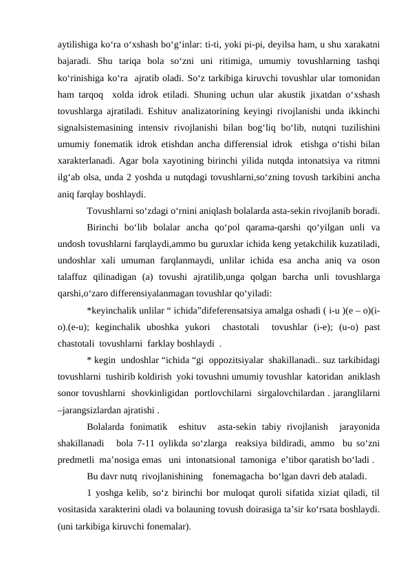 aytilishiga kо‘ra о‘xshash bо‘g‘inlar: ti-ti, yoki pi-pi, deyilsa ham, u shu xarakatni
bajaradi.  Shu  tariqa  bola  sо‘zni  uni  ritimiga,  umumiy  tovushlarning  tashqi
kо‘rinishiga kо‘ra  ajratib oladi. Sо‘z tarkibiga kiruvchi tovushlar ular tomonidan
ham tarqoq  xolda idrok etiladi. Shuning uchun ular akustik jixatdan о‘xshash
tovushlarga ajratiladi. Eshituv analizatorining keyingi rivojlanishi unda ikkinchi
signalsistemasining  intensiv  rivojlanishi  bilan bog‘liq bо‘lib, nutqni  tuzilishini
umumiy fonematik idrok etishdan ancha differensial idrok  etishga о‘tishi bilan
xarakterlanadi. Agar bola xayotining birinchi yilida nutqda intonatsiya va ritmni
ilg‘ab olsa, unda 2 yoshda u nutqdagi tovushlarni,sо‘zning tovush tarkibini ancha
aniq farqlay boshlaydi.
Tovushlarni sо‘zdagi о‘rnini aniqlash bolalarda asta-sekin rivojlanib boradi.
Birinchi  bо‘lib  bolalar  ancha  qо‘pol  qarama-qarshi  qо‘yilgan  unli  va
undosh tovushlarni farqlaydi,ammo bu guruxlar ichida keng yetakchilik kuzatiladi,
undoshlar  xali  umuman  farqlanmaydi,  unlilar  ichida  esa  ancha  aniq  va  oson
talaffuz  qilinadigan  (a)  tovushi  ajratilib,unga  qolgan  barcha  unli  tovushlarga
qarshi,о‘zaro differensiyalanmagan tovushlar qо‘yiladi:
*keyinchalik unlilar “ ichida”difeferensatsiya amalga oshadi ( i-u )(e – o)(i-
o).(e-u);  keginchalik  uboshka  yukori   chastotali   tovushlar  (i-e);  (u-o)  past
chastotali  tovushlarni  farklay boshlaydi  .
* kegin  undoshlar “ichida “gi  oppozitsiyalar  shakillanadi.. suz tarkibidagi
tovushlarni  tushirib koldirish  yoki tovushni umumiy tovushlar  katoridan  aniklash
sonor tovushlarni  shovkinligidan  portlovchilarni  sirgalovchilardan . jaranglilarni
–jarangsizlardan ajratishi .
Bolalarda  fonimatik   eshituv   asta-sekin  tabiy  rivojlanish   jarayonida
shakillanadi   bola 7-11 oylikda sо‘zlarga  reaksiya bildiradi, ammo  bu sо‘zni
predmetli  ma’nosiga emas   uni  intonatsional  tamoniga  e’tibor qaratish bо‘ladi .
Bu davr nutq  rivojlanishining    fonemagacha  bо‘lgan davri deb ataladi.
1 yoshga kelib, sо‘z birinchi bor muloqat quroli sifatida xiziat qiladi, til
vositasida xarakterini oladi va bolauning tovush doirasiga ta’sir kо‘rsata boshlaydi.
(uni tarkibiga kiruvchi fonemalar).
