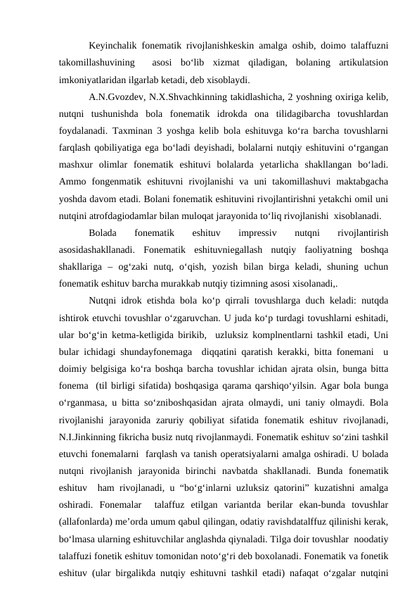 Keyinchalik fonematik rivojlanishkeskin amalga oshib, doimo talaffuzni
takomillashuvining   asosi  bо‘lib  xizmat  qiladigan,  bolaning  artikulatsion
imkoniyatlaridan ilgarlab ketadi, deb xisoblaydi.
A.N.Gvozdev, N.X.Shvachkinning takidlashicha, 2 yoshning oxiriga kelib,
nutqni  tushunishda  bola  fonematik  idrokda  ona  tilidagibarcha  tovushlardan
foydalanadi. Taxminan 3 yoshga kelib bola eshituvga kо‘ra barcha tovushlarni
farqlash qobiliyatiga ega bо‘ladi deyishadi, bolalarni nutqiy eshituvini о‘rgangan
mashxur  olimlar  fonematik  eshituvi  bolalarda  yetarlicha  shakllangan  bо‘ladi.
Ammo  fongenmatik  eshituvni  rivojlanishi  va  uni  takomillashuvi  maktabgacha
yoshda davom etadi. Bolani fonematik eshituvini rivojlantirishni yetakchi omil uni
nutqini atrofdagiodamlar bilan muloqat jarayonida tо‘liq rivojlanishi  xisoblanadi.
Bolada  fonematik  eshituv  impressiv  nutqni  rivojlantirish
asosidashakllanadi.  Fonematik  eshituvniegallash  nutqiy  faoliyatning  boshqa
shakllariga  –  og‘zaki  nutq,  о‘qish,  yozish  bilan  birga  keladi,  shuning  uchun
fonematik eshituv barcha murakkab nutqiy tizimning asosi xisolanadi,.
Nutqni idrok etishda bola kо‘p qirrali tovushlarga duch keladi: nutqda
ishtirok etuvchi tovushlar о‘zgaruvchan. U juda kо‘p turdagi tovushlarni eshitadi,
ular bо‘g‘in ketma-ketligida birikib,  uzluksiz komplnentlarni tashkil etadi, Uni
bular ichidagi shundayfonemaga  diqqatini qaratish kerakki, bitta fonemani  u
doimiy belgisiga kо‘ra boshqa barcha tovushlar ichidan ajrata olsin, bunga bitta
fonema  (til birligi sifatida) boshqasiga qarama qarshiqо‘yilsin. Agar bola bunga
о‘rganmasa, u bitta sо‘zniboshqasidan ajrata olmaydi, uni taniy olmaydi. Bola
rivojlanishi  jarayonida zaruriy qobiliyat  sifatida fonematik eshituv rivojlanadi,
N.I.Jinkinning fikricha busiz nutq rivojlanmaydi. Fonematik eshituv sо‘zini tashkil
etuvchi fonemalarni  farqlash va tanish operatsiyalarni amalga oshiradi. U bolada
nutqni  rivojlanish  jarayonida  birinchi  navbatda  shakllanadi.  Bunda  fonematik
eshituv  ham rivojlanadi, u “bо‘g‘inlarni uzluksiz qatorini” kuzatishni amalga
oshiradi.  Fonemalar   talaffuz  etilgan  variantda  berilar  ekan-bunda  tovushlar
(allafonlarda) me’orda umum qabul qilingan, odatiy ravishdatalffuz qilinishi kerak,
bо‘lmasa ularning eshituvchilar anglashda qiynaladi. Tilga doir tovushlar  noodatiy
talaffuzi fonetik eshituv tomonidan notо‘g‘ri deb boxolanadi. Fonematik va fonetik
eshituv (ular birgalikda nutqiy eshituvni tashkil etadi) nafaqat о‘zgalar nutqini
