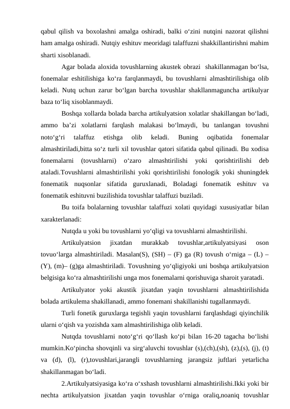 qabul qilish va boxolashni amalga oshiradi, balki о‘zini nutqini nazorat qilishni
ham amalga oshiradi. Nutqiy eshituv meoridagi talaffuzni shakkillantirishni mahim
sharti xisoblanadi.
Agar bolada aloxida tovushlarning akustek obrazi  shakillanmagan bо‘lsa,
fonemalar eshitilishiga kо‘ra farqlanmaydi, bu tovushlarni almashtirilishiga olib
keladi. Nutq uchun zarur bо‘lgan barcha tovushlar shakllanmaguncha artikulyar
baza tо‘liq xisoblanmaydi.
Boshqa xollarda bolada barcha artikulyatsion xolatlar shakillangan bо‘ladi,
ammo  ba’zi  xolatlarni  farqlash  malakasi  bо‘lmaydi,  bu  tanlangan  tovushni
notо‘g‘ri  talaffuz  etishga  olib  keladi.  Buning  oqibatida  fonemalar
almashtiriladi,bitta sо‘z turli xil tovushlar qatori sifatida qabul qilinadi. Bu xodisa
fonemalarni  (tovushlarni)  о‘zaro  almashtirilishi  yoki  qorishtirilishi  deb
ataladi.Tovushlarni almashtirilishi yoki qorishtirilishi fonologik yoki shuningdek
fonematik  nuqsonlar  sifatida  guruxlanadi,  Boladagi  fonematik  eshituv  va
fonematik eshituvni buzilishida tovushlar talaffuzi buziladi.
Bu toifa bolalarning tovushlar talaffuzi xolati quyidagi xususiyatlar bilan
xarakterlanadi:
Nutqda u yoki bu tovushlarni yо‘qligi va tovushlarni almashtirilishi.
Artikulyatsion  jixatdan  murakkab  tovushlar,artikulyatsiyasi  oson
tovuо‘larga almashtiriladi. Masalan(S), (SH) – (F) ga (R) tovush о‘rniga – (L) –
(Y), (m)– (g)ga almashtiriladi. Tovushning yо‘qligiyoki uni boshqa artikulyatsion
belgisiga kо‘ra almashtirilishi unga mos fonemalarni qorishuviga sharoit yaratadi.
Artikulyator  yoki  akustik  jixatdan  yaqin  tovushlarni  almashtirilishida
bolada artikulema shakillanadi, ammo fonemani shakillanishi tugallanmaydi.
Turli fonetik guruxlarga tegishli yaqin tovushlarni farqlashdagi qiyinchilik
ularni о‘qish va yozishda xam almashtirilishiga olib keladi.
Nutqda tovushlarni notо‘g‘ri qо‘llash kо‘pi bilan 16-20 tagacha bо‘lishi
mumkin.Kо‘pincha shovqinli va sirg‘aluvchi tovushlar (s),(ch),(sh), (z),(s), (j), (t)
va  (d),  (l),  (r),tovushlari,jarangli  tovushlarning  jarangsiz  juftlari  yetarlicha
shakillanmagan bо‘ladi.
2.Artikulyatsiyasiga kо‘ra о‘xshash tovushlarni almashtirilishi.Ikki yoki bir
nechta  artikulyatsion  jixatdan  yaqin  tovushlar  о‘rniga  oraliq,noaniq  tovushlar

