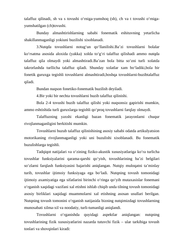 talaffuz qilinadi, sh va s tovushi о‘rniga-yumshoq (sh), ch va t tovushi о‘rniga-
yumshatilgan (ch)tovushi.
Bunday  almashtirishlarning  sababi  fonematik  eshituvning  yetarlicha
shakillanmaganligi yokiuni buzilishi xisoblanadi.
3.Nutqda  tovushlarni  notug‘un  qо‘llanilishi.Ba’zi  tovushlarni  bolalar
kо‘rsatma asosida aloxida (yakka) xolda tо‘g‘ri talaffuz qilishadi ammo nutqda
talaffuz  qila  olmaydi  yoki  almashtiradi.Ba’zan  bola  bitta  sо‘zni  turli  xolatda
takrorlashda  turllicha  talaffuz  qiladi.  Shunday  xolatlar  xam  bо‘ladiki,bola  bir
fonetik guruxga tegishli tovushlarni almashtiradi,boshqa tovushlarni-buzibtalaffuz
qiladi.
Bundan nuqson fonetiko-fonematik buzilish deyiladi.
4.Bir yoki bir nechta tovushlarni buzib talaffuz qilinishi.
Bola 2-4 tovushi buzib talaffuz qilishi yoki nuqsonsiz gapirishi mumkin,
ammo eshtishida turli guruxlarga tegishli qо‘proq tovushlarni farqlay olmaydi.
Talaffuzning  yaxshi  ekanligi  bazan  fonematik  jarayonlarni  chuqur
rivojlanmaganligini berkitishi mumkin.
Tovushlarni buzub talaffuz qilinishining asosiy sababi odatda artikulyatsion
motorikaning  rivojlanmaganligi  yoki  uni  buzulishi  xisoblanadi.  Bu  fonematik
buzulishlarga tegishli. 
Tadqiqot natijalari va о‘zining fiziko-akustik xususiyatlariga kо‘ra turlicha
tovushlar  funksiyalarini  qarama-qarshi  qо‘yish,  tovushlarining  ba’zi  belgilari
sо‘zlarni farqlash funksiyasini bajarishi aniqlangan. Nutqiy muloqatni ta’minlay
turib,  tovushlar  ijtimoiy  funksiyaga  ega  bо‘ladi.  Nutqning  tovush  tomonidagi
ijtimoiy axamiyatiga ega sifatlarini birinchi о‘ringa qо‘yib mutaxasislar fonemani
о‘rganish xaqidagi vazifani xal etishni ishlab chiqib unda tilning tovush tomonidagi
asosiy birliklari  xaqidagi muammolarni xal  etishning asosan  usullari berilgan.
Nutqning tovush tomonini о‘rganish natijasida bizning nutqimizdagi tovushlarning
munosabati xilma-xil va noodatiy, turli-tumanligi aniqlandi. 
Tovushlarni  о‘rganishda  quyidagi  aspektlar  aniqlangan:  nutqning
tovushlarining fizik xususiyatlarini nazarda tutuvchi fizik – ular tarkibiga tovush
tonlari va shovqinlari kiradi:
