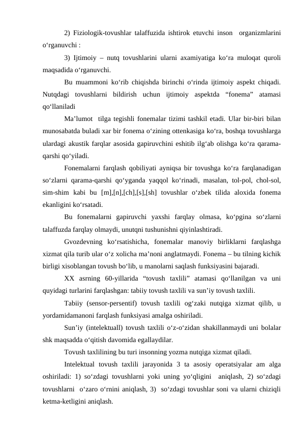 2) Fiziologik-tovushlar talaffuzida ishtirok etuvchi inson  organizmlarini
о‘rganuvchi : 
3) Ijtimoiy – nutq tovushlarini ularni axamiyatiga kо‘ra muloqat quroli
maqsadida о‘rganuvchi.
Bu muammoni kо‘rib chiqishda birinchi о‘rinda ijtimoiy aspekt chiqadi.
Nutqdagi  tovushlarni  bildirish  uchun  ijtimoiy  aspektda  “fonema”  atamasi
qо‘llaniladi
Ma’lumot  tilga tegishli fonemalar tizimi tashkil etadi. Ular bir-biri bilan
munosabatda buladi xar bir fonema о‘zining ottenkasiga kо‘ra, boshqa tovushlarga
ulardagi akustik farqlar asosida gapiruvchini eshitib ilg‘ab olishga kо‘ra qarama-
qarshi qо‘yiladi.
Fonemalarni farqlash qobiliyati ayniqsa bir tovushga kо‘ra farqlanadigan
sо‘zlarni qarama-qarshi qо‘yganda yaqqol kо‘rinadi, masalan, tol-pol, chol-sol,
sim-shim  kabi  bu  [m],[n],[ch],[s],[sh]  tovushlar  о‘zbek  tilida  aloxida  fonema
ekanligini kо‘rsatadi.
Bu  fonemalarni  gapiruvchi  yaxshi  farqlay  olmasa,  kо‘pgina  sо‘zlarni
talaffuzda farqlay olmaydi, unutqni tushunishni qiyinlashtiradi.
Gvozdevning  kо‘rsatishicha,  fonemalar  manoviy  birliklarni  farqlashga
xizmat qila turib ular о‘z xolicha ma’noni anglatmaydi. Fonema – bu tilning kichik
birligi xisoblangan tovush bо‘lib, u manolarni saqlash funksiyasini bajaradi.
XX  asrning  60-yillarida  “tovush  taxlili”  atamasi  qо‘llanilgan  va  uni
quyidagi turlarini farqlashgan: tabiiy tovush taxlili va sun’iy tovush taxlili.
Tabiiy  (sensor-persentif)  tovush  taxlili  og‘zaki  nutqiga  xizmat  qilib,  u
yordamidamanoni farqlash funksiyasi amalga oshiriladi.
Sun’iy (intelektuall) tovush taxlili о‘z-о‘zidan shakillanmaydi uni bolalar
shk maqsadda о‘qitish davomida egallaydilar.
Tovush taxlilining bu turi insonning yozma nutqiga xizmat qiladi.
Intelektual  tovush  taxlili  jarayonida  3  ta  asosiy  operatsiyalar  am  alga
oshiriladi: 1) sо‘zdagi tovushlarni yoki uning yо‘qligini  aniqlash, 2) sо‘zdagi
tovushlarni  о‘zaro о‘rnini aniqlash, 3)  sо‘zdagi tovushlar soni va ularni chiziqli
ketma-ketligini aniqlash.

