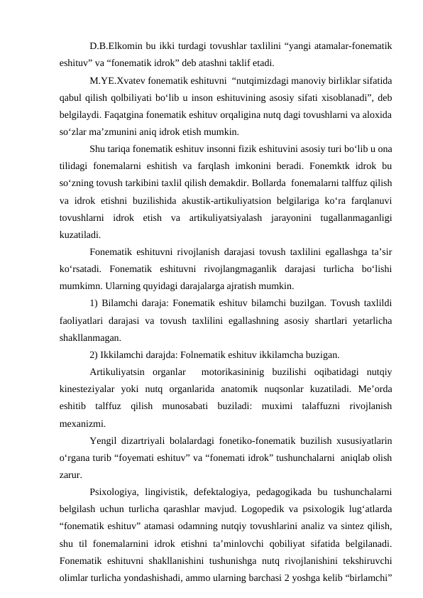 D.B.Elkomin bu ikki turdagi tovushlar taxlilini “yangi atamalar-fonematik
eshituv” va “fonematik idrok” deb atashni taklif etadi.
M.YE.Xvatev fonematik eshituvni  “nutqimizdagi manoviy birliklar sifatida
qabul qilish qolbiliyati bо‘lib u inson eshituvining asosiy sifati xisoblanadi”, deb
belgilaydi. Faqatgina fonematik eshituv orqaligina nutq dagi tovushlarni va aloxida
sо‘zlar ma’zmunini aniq idrok etish mumkin.
Shu tariqa fonematik eshituv insonni fizik eshituvini asosiy turi bо‘lib u ona
tilidagi  fonemalarni  eshitish  va  farqlash  imkonini  beradi.  Fonemktk  idrok  bu
sо‘zning tovush tarkibini taxlil qilish demakdir. Bollarda  fonemalarni talffuz qilish
va idrok  etishni  buzilishida  akustik-artikuliyatsion  belgilariga  kо‘ra  farqlanuvi
tovushlarni  idrok  etish  va  artikuliyatsiyalash  jarayonini  tugallanmaganligi
kuzatiladi.
Fonematik eshituvni rivojlanish darajasi tovush taxlilini egallashga ta’sir
kо‘rsatadi.  Fonematik  eshituvni  rivojlangmaganlik  darajasi  turlicha  bо‘lishi
mumkimn. Ularning quyidagi darajalarga ajratish mumkin.
1) Bilamchi daraja: Fonematik eshituv bilamchi buzilgan. Tovush taxlildi
faoliyatlari  darajasi  va  tovush  taxlilini  egallashning  asosiy  shartlari  yetarlicha
shakllanmagan.
2) Ikkilamchi darajda: Folnematik eshituv ikkilamcha buzigan.
Artikuliyatsin  organlar   motorikasininig  buzilishi  oqibatidagi  nutqiy
kinesteziyalar  yoki  nutq  organlarida  anatomik  nuqsonlar  kuzatiladi.  Me’orda
eshitib  talffuz  qilish  munosabati  buziladi:  muximi  talaffuzni  rivojlanish
mexanizmi.
Yengil dizartriyali bolalardagi fonetiko-fonematik buzilish xususiyatlarin
о‘rgana turib “foyemati eshituv” va “fonemati idrok” tushunchalarni  aniqlab olish
zarur.
Psixologiya,  lingivistik,  defektalogiya,  pedagogikada  bu  tushunchalarni
belgilash uchun turlicha qarashlar mavjud. Logopedik va psixologik lug‘atlarda
“fonematik eshituv” atamasi odamning nutqiy tovushlarini analiz va sintez qilish,
shu  til  fonemalarnini  idrok  etishni  ta’minlovchi  qobiliyat  sifatida  belgilanadi.
Fonematik eshituvni shakllanishini  tushunishga nutq rivojlanishini tekshiruvchi
olimlar turlicha yondashishadi, ammo ularning barchasi 2 yoshga kelib “birlamchi”
