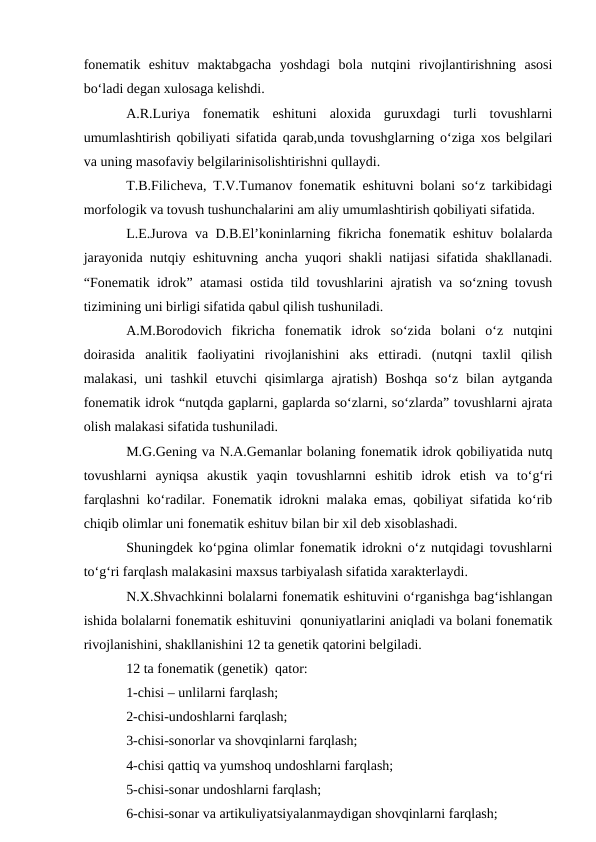 fonematik  eshituv  maktabgacha  yoshdagi  bola  nutqini  rivojlantirishning  asosi
bо‘ladi degan xulosaga kelishdi. 
A.R.Luriya  fonematik  eshituni  aloxida  guruxdagi  turli  tovushlarni
umumlashtirish qobiliyati sifatida qarab,unda tovushglarning о‘ziga xos belgilari
va uning masofaviy belgilarinisolishtirishni qullaydi.
T.B.Filicheva, T.V.Tumanov fonematik eshituvni bolani sо‘z tarkibidagi
morfologik va tovush tushunchalarini am aliy umumlashtirish qobiliyati sifatida.
L.E.Jurova va D.B.El’koninlarning fikricha fonematik eshituv bolalarda
jarayonida nutqiy eshituvning ancha yuqori shakli natijasi sifatida shakllanadi.
“Fonematik idrok” atamasi ostida tild tovushlarini ajratish va sо‘zning tovush
tizimining uni birligi sifatida qabul qilish tushuniladi.
A.M.Borodovich  fikricha  fonematik  idrok  sо‘zida  bolani  о‘z  nutqini
doirasida  analitik  faoliyatini  rivojlanishini  aks  ettiradi.  (nutqni  taxlil  qilish
malakasi,  uni  tashkil  etuvchi  qisimlarga  ajratish)  Boshqa  sо‘z  bilan  aytganda
fonematik idrok “nutqda gaplarni, gaplarda sо‘zlarni, sо‘zlarda” tovushlarni ajrata
olish malakasi sifatida tushuniladi.
M.G.Gening va N.A.Gemanlar bolaning fonematik idrok qobiliyatida nutq
tovushlarni  ayniqsa  akustik  yaqin  tovushlarnni  eshitib  idrok  etish  va  tо‘g‘ri
farqlashni kо‘radilar. Fonematik idrokni malaka emas, qobiliyat sifatida kо‘rib
chiqib olimlar uni fonematik eshituv bilan bir xil deb xisoblashadi.
Shuningdek kо‘pgina olimlar fonematik idrokni о‘z nutqidagi tovushlarni
tо‘g‘ri farqlash malakasini maxsus tarbiyalash sifatida xarakterlaydi.
N.X.Shvachkinni bolalarni fonematik eshituvini о‘rganishga bag‘ishlangan
ishida bolalarni fonematik eshituvini  qonuniyatlarini aniqladi va bolani fonematik
rivojlanishini, shakllanishini 12 ta genetik qatorini belgiladi.
12 ta fonematik (genetik)  qator:
1-chisi – unlilarni farqlash;
2-chisi-undoshlarni farqlash;
3-chisi-sonorlar va shovqinlarni farqlash;
4-chisi qattiq va yumshoq undoshlarni farqlash;
5-chisi-sonar undoshlarni farqlash;
6-chisi-sonar va artikuliyatsiyalanmaydigan shovqinlarni farqlash;
