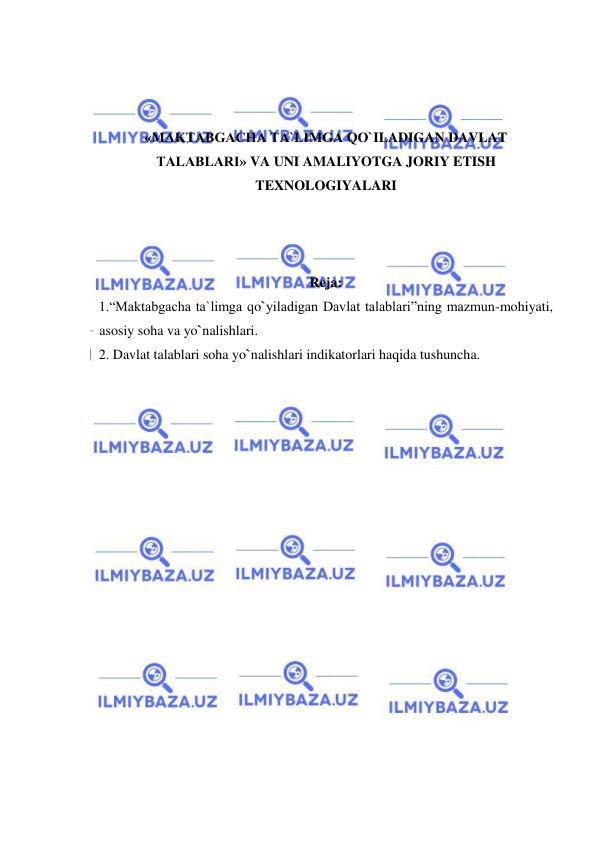  
 
 
 
 
«MAKTABGACHA TA`LIMGA QO`ILADIGAN DAVLAT 
TALABLARI» VA UNI AMALIYOTGA JORIY ETISH 
TEXNOLOGIYALARI 
 
 
 
Reja: 
1.“Maktabgacha ta`limga qo`yiladigan Davlat talablari”ning mazmun-mohiyati, 
asosiy soha va yo`nalishlari. 
2. Davlat talablari soha yo`nalishlari indikatorlari haqida tushuncha.  
 
 
 
 
 
 
 
 
 
 
 
 
 
 
 
 
 
